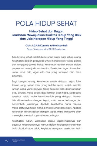 POLA HIDUP SEHAT
Hidup Sehat dan Bugar:
Landasan Mewujudkan Kualitas Hidup Yang Baik
dan Usia Harapan Hidup Yang Tinggi
Oleh : I.G.A.R Kusuma Yudha (Ade Rai)
Brand Ambassador BPJS Kesehatan
Tubuh yang sehat adalah kebutuhan dasar bagi setiap orang.
Kesehatan adalah prasyarat untuk menjalankan tugas, peran,
dan tanggung-jawab hidup. Kesehatan adalah modal dalam
perjalanan mewujudkan cita-cita. Kesehatan juga diharapkan
untuk terus ada, agar cita-cita yang terwujud bisa terus
dinikmati.
Bagi banyak orang, kesehatan sudah didapat sejak lahir.
Ibarat uang, setiap bayi yang terlahir sehat sudah memiliki
jumlah uang yang banyak. Uang tersebut bila dikonsumsikan
atau dikuras, maka cepat atau lambat akan habis. Saat uang
tersebut habis, maka kemiskinanlah yang didapat. Namun
bila diinvestasikan dengan tepat, maka akan berbunga dan
bertambah jumlahnya. Apabila kesehatan habis dikuras,
maka statusnya turun menjadi miskin sehat atau sakit. Apabila
kesehatan diinvestasikan dengan tepat, maka statusnya akan
meningkat menjadi kaya sehat atau bugar.
Kesehatan tubuh, walaupun diakui kepentingannya dan
disyukuri keberadaannya, namun dalam kebiasaan sehari-hari
baik disadari atau tidak, kegiatan menguras kesehatan lebih
90 PANDUAN LAYANAN
JKN-KIS
 