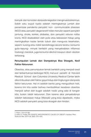 banyak dan konsisten daripada kegiatan menginvestasikannya.
Salah satu wujud nyata adalah meningkatnya jumlah dan
persentase penderita penyakit non- communicable diseases
(NCD) atau penyakit degeneratif tidak menular seperti penyakit
jantung, stroke, kanker, diabetes, dan penyakit saluran nafas
kronis. NCD disebabkan oleh pola atau kebiasaan hidup yang
meningkatkan kadar lemak tubuh dan menguras kesehatan,
seperti: kurang atau tidak berolahraga secara teratur, konsumsi
gula-tepung- minyak berlebih yang menyebabkan inflamasi
(radang), merokok, juga konsumsi alkohol maupun obat-obatan
terlarang.
Penumpukan Lemak dan Dampaknya Bisa Dicegah, Kecil
Faktor Keturunan
Obesitas, atau penumpukan lemak berlebih yang menjadi awal
dari terbentuknya berbagai NCD, menurut peneliti di Harvard
Medical School dan Columbia University Medical Center lebih
dikontribusikan oleh faktor gaya hidup dan lingkungan daripada
faktor keturunan. Hal ini adalah berita yang menguatkan hati,
karena kini kita sadar bahwa membalikkan keadaan obesitas
menjadi sehat dan bugar adalah nasib yang ada di tangan
kita, bukan takdir keturunan. Dan karena akar penyebabnya
adalah kebiasaan hidup (lifestyle) yang bisa diperbaiki, maka
NCD adalah penyakit yang bisa dicegah dan hindari.
1. https://tirto.id/djki
2. Vidhu V. Thaker, MD GENETIC AND EPIGENETIC CAUSES OF OBESITY, Adolesc Med
State Art Rev. 2017 Fall; 28(2): 379–405.
91
PANDUAN LAYANAN
JKN-KIS
 