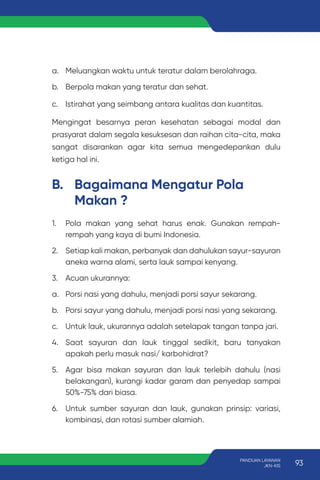 1. Pola makan yang sehat harus enak. Gunakan rempah-
rempah yang kaya di bumi Indonesia.
2. Setiap kali makan, perbanyak dan dahulukan sayur-sayuran
aneka warna alami, serta lauk sampai kenyang.
3. Acuan ukurannya:
a. Porsi nasi yang dahulu, menjadi porsi sayur sekarang.
b. Porsi sayur yang dahulu, menjadi porsi nasi yang sekarang.
c. Untuk lauk, ukurannya adalah setelapak tangan tanpa jari.
4. Saat sayuran dan lauk tinggal sedikit, baru tanyakan
apakah perlu masuk nasi/ karbohidrat?
5. Agar bisa makan sayuran dan lauk terlebih dahulu (nasi
belakangan), kurangi kadar garam dan penyedap sampai
50%-75% dari biasa.
6. Untuk sumber sayuran dan lauk, gunakan prinsip: variasi,
kombinasi, dan rotasi sumber alamiah.
B. Bagaimana Mengatur Pola
Makan ?
a. Meluangkan waktu untuk teratur dalam berolahraga.
b. Berpola makan yang teratur dan sehat.
c. Istirahat yang seimbang antara kualitas dan kuantitas.
Mengingat besarnya peran kesehatan sebagai modal dan
prasyarat dalam segala kesuksesan dan raihan cita-cita, maka
sangat disarankan agar kita semua mengedepankan dulu
ketiga hal ini.
93
PANDUAN LAYANAN
JKN-KIS
 