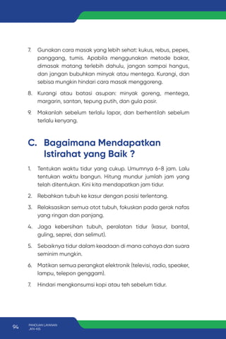 7. Gunakan cara masak yang lebih sehat: kukus, rebus, pepes,
panggang, tumis. Apabila menggunakan metode bakar,
dimasak matang terlebih dahulu, jangan sampai hangus,
dan jangan bubuhkan minyak atau mentega. Kurangi, dan
sebisa mungkin hindari cara masak menggoreng.
8. Kurangi atau batasi asupan: minyak goreng, mentega,
margarin, santan, tepung putih, dan gula pasir.
9. Makanlah sebelum terlalu lapar, dan berhentilah sebelum
terlalu kenyang.
1. Tentukan waktu tidur yang cukup. Umumnya 6-8 jam. Lalu
tentukan waktu bangun. Hitung mundur jumlah jam yang
telah ditentukan. Kini kita mendapatkan jam tidur.
2. Rebahkan tubuh ke kasur dengan posisi terlentang.
3. Relaksasikan semua otot tubuh, fokuskan pada gerak nafas
yang ringan dan panjang.
4. Jaga kebersihan tubuh, peralatan tidur (kasur, bantal,
guling, seprei, dan selimut).
5. Sebaiknya tidur dalam keadaan di mana cahaya dan suara
seminim mungkin.
6. Matikan semua perangkat elektronik (televisi, radio, speaker,
lampu, telepon genggam).
7. Hindari mengkonsumsi kopi atau teh sebelum tidur.
C. Bagaimana Mendapatkan
Istirahat yang Baik ?
94 PANDUAN LAYANAN
JKN-KIS
 