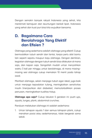 Olahraga yang sederhana adalah olahraga yang efektif. Cukup
bermodalkan tubuh sendiri dan lantai, tanpa perlu alat bantu
lain seperti sepatu maupun baju olahraga. Dengan demikian,
kegiatan olahraga dengan tubuh sendiri bisa dilakukan di mana
saja, dan kapan saja. Sangatlah mudah untuk menyisihkan
waktu 3 kali per minggu untuk berolahraga, di mana masing-
masing sesi olahraga cukup memakan 10 menit pada tahap
awal.
Manfaat olahraga, selain menjaga tubuh agar ideal, juga baik
untuk menjaga kepadatan tulang, meningkatkan sensitivitas
insulin (menjauhkan dari diabetes), memutarbalikkan proses
penuaan, meningkatkan kualitas hidup.
Olahraga apa saja? Cukup lakukan 5 gerakan ini: push-ups,
squats, lunges, plank, abdominal crunches.
Panduan melakukan olahraga ini adalah sederhana:
1. Untuk tahapan squats 1 dan semua tahapan plank, cukup
menahan posisi atau sederhananya, tidak bergerak sama
sekali.
D. Bagaimana Cara
Berolahraga Yang Efektif
dan Efisien ?
Dengan semakin banyak rakyat Indonesia yang sehat, kita
menikmati kemajuan dan keuntungan berkali lipat. Indonesia
yang sehat dan kuat pun bisa kita wujudkan bersama.
95
PANDUAN LAYANAN
JKN-KIS
 