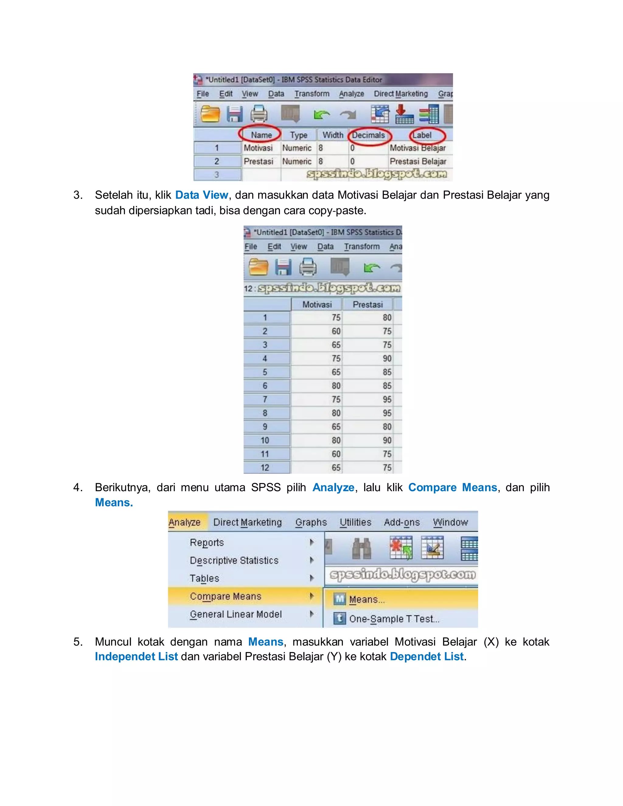3. Setelah itu, klik Data View, dan masukkan data Motivasi Belajar dan Prestasi Belajar yang
sudah dipersiapkan tadi, bisa dengan cara copy‐paste.
4. Berikutnya, dari menu utama SPSS pilih Analyze, lalu klik Compare Means, dan pilih
Means.
5. Muncul kotak dengan nama Means, masukkan variabel Motivasi Belajar (X) ke kotak
Independet List dan variabel Prestasi Belajar (Y) ke kotak Dependet List.
 
