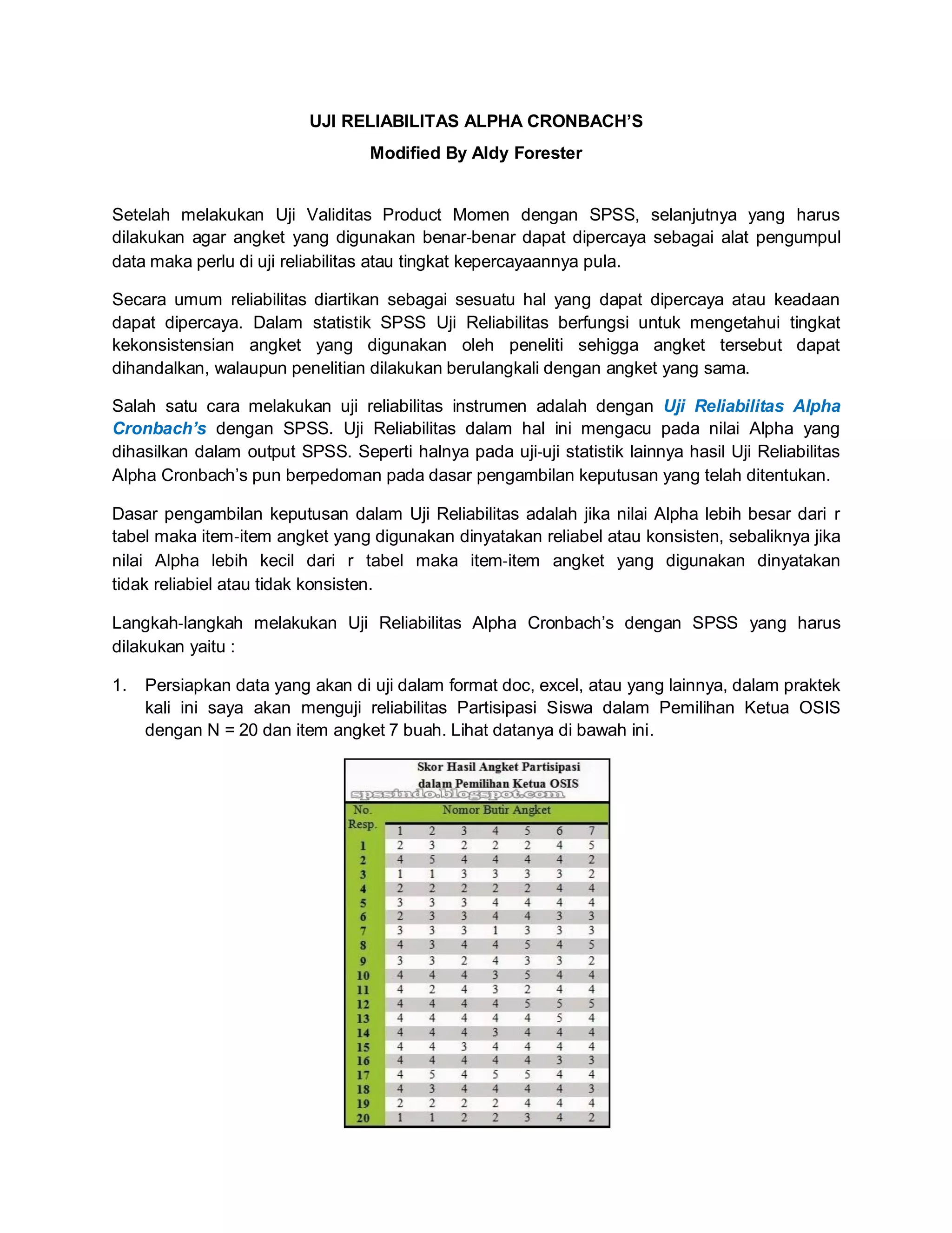 UJI RELIABILITAS ALPHA CRONBACH’S
Modified By Aldy Forester
Setelah melakukan Uji Validitas Product Momen dengan SPSS, selanjutnya yang harus
dilakukan agar angket yang digunakan benar‐benar dapat dipercaya sebagai alat pengumpul
data maka perlu di uji reliabilitas atau tingkat kepercayaannya pula.
Secara umum reliabilitas diartikan sebagai sesuatu hal yang dapat dipercaya atau keadaan
dapat dipercaya. Dalam statistik SPSS Uji Reliabilitas berfungsi untuk mengetahui tingkat
kekonsistensian angket yang digunakan oleh peneliti sehigga angket tersebut dapat
dihandalkan, walaupun penelitian dilakukan berulangkali dengan angket yang sama.
Salah satu cara melakukan uji reliabilitas instrumen adalah dengan Uji Reliabilitas Alpha
Cronbach’s dengan SPSS. Uji Reliabilitas dalam hal ini mengacu pada nilai Alpha yang
dihasilkan dalam output SPSS. Seperti halnya pada uji‐uji statistik lainnya hasil Uji Reliabilitas
Alpha Cronbach’s pun berpedoman pada dasar pengambilan keputusan yang telah ditentukan.
Dasar pengambilan keputusan dalam Uji Reliabilitas adalah jika nilai Alpha lebih besar dari r
tabel maka item‐item angket yang digunakan dinyatakan reliabel atau konsisten, sebaliknya jika
nilai Alpha lebih kecil dari r tabel maka item‐item angket yang digunakan dinyatakan
tidak reliabiel atau tidak konsisten.
Langkah‐langkah melakukan Uji Reliabilitas Alpha Cronbach’s dengan SPSS yang harus
dilakukan yaitu :
1. Persiapkan data yang akan di uji dalam format doc, excel, atau yang lainnya, dalam praktek
kali ini saya akan menguji reliabilitas Partisipasi Siswa dalam Pemilihan Ketua OSIS
dengan N = 20 dan item angket 7 buah. Lihat datanya di bawah ini.
 