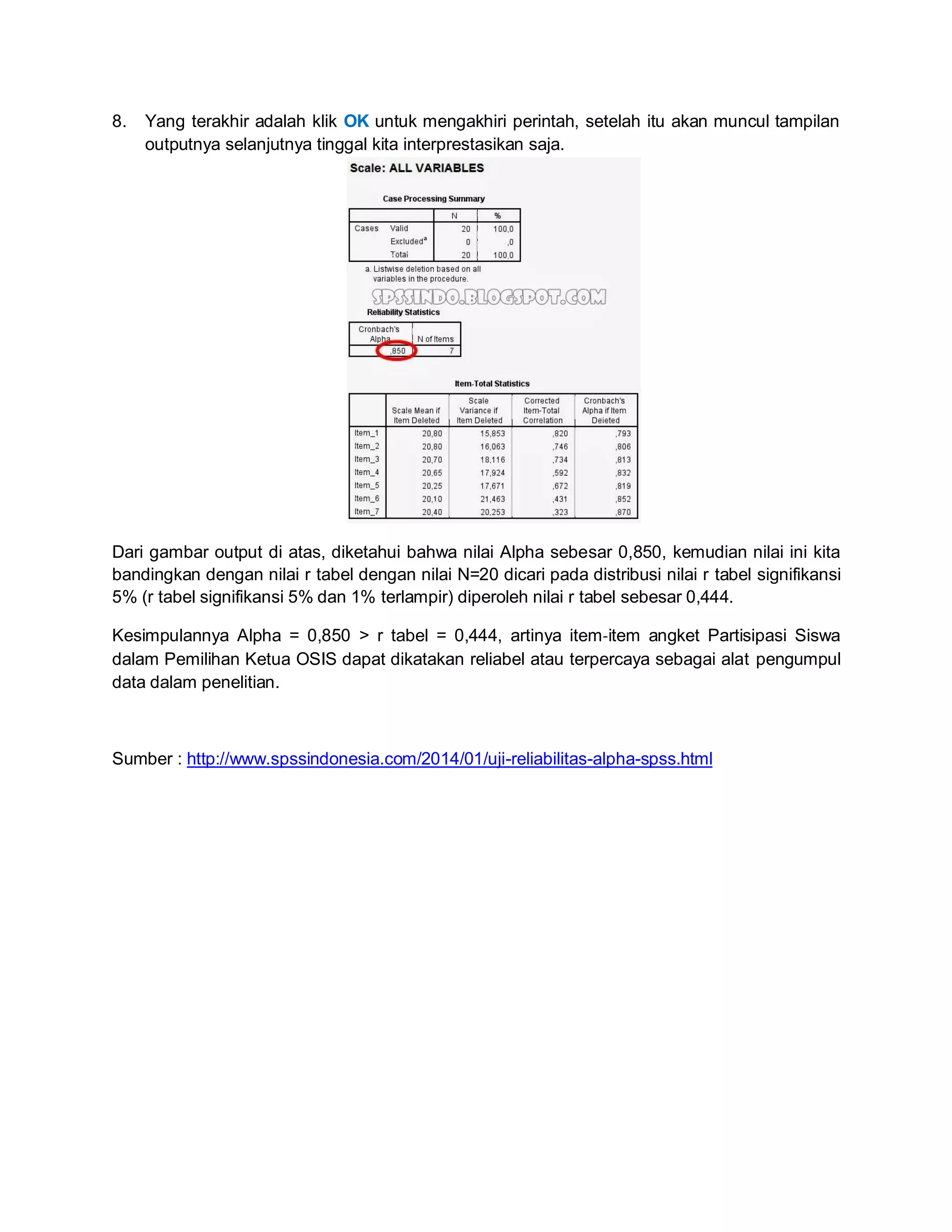 8. Yang terakhir adalah klik OK untuk mengakhiri perintah, setelah itu akan muncul tampilan
outputnya selanjutnya tinggal kita interprestasikan saja.
Dari gambar output di atas, diketahui bahwa nilai Alpha sebesar 0,850, kemudian nilai ini kita
bandingkan dengan nilai r tabel dengan nilai N=20 dicari pada distribusi nilai r tabel signifikansi
5% (r tabel signifikansi 5% dan 1% terlampir) diperoleh nilai r tabel sebesar 0,444.
Kesimpulannya Alpha = 0,850 > r tabel = 0,444, artinya item‐item angket Partisipasi Siswa
dalam Pemilihan Ketua OSIS dapat dikatakan reliabel atau terpercaya sebagai alat pengumpul
data dalam penelitian.
Sumber : http://www.spssindonesia.com/2014/01/uji-reliabilitas-alpha-spss.html
 