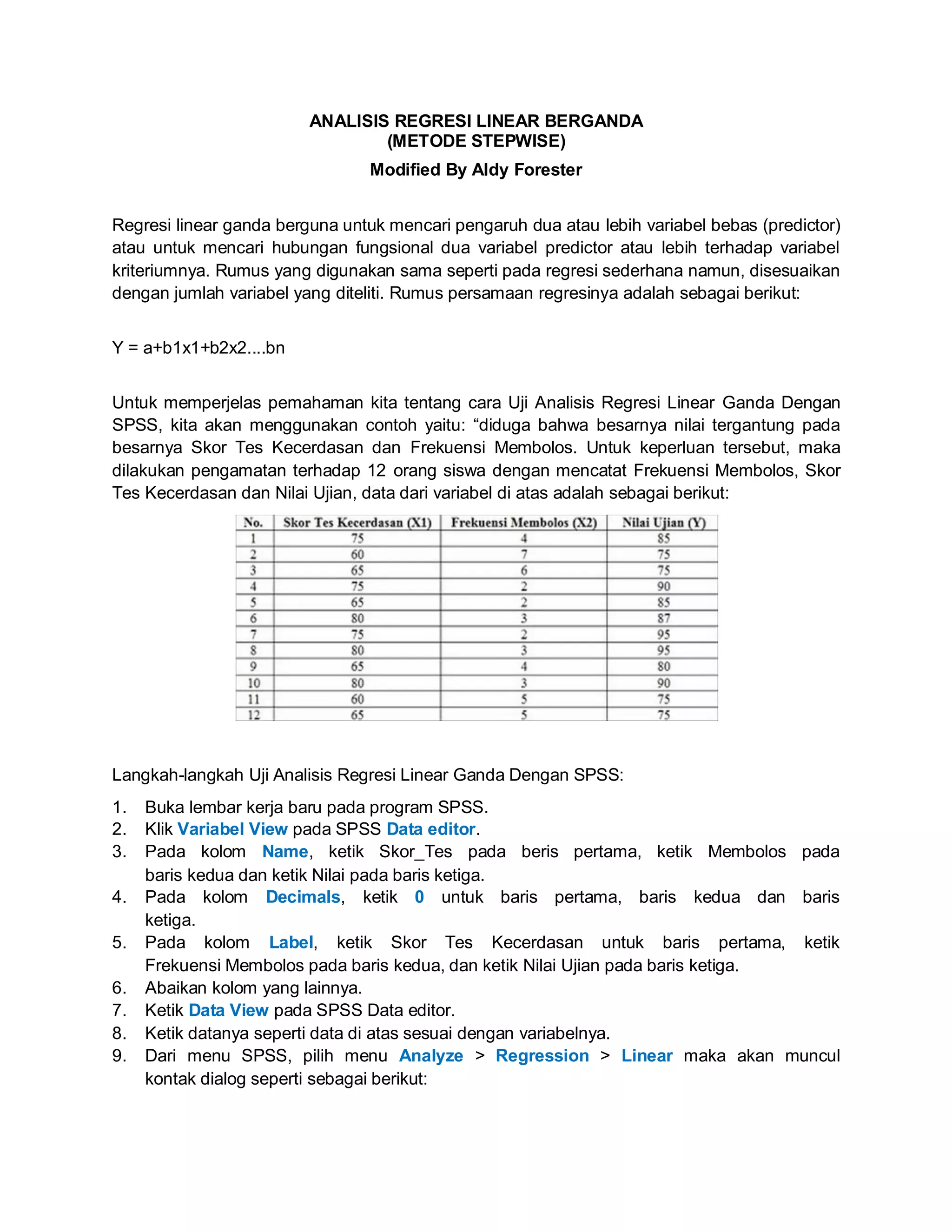 ANALISIS REGRESI LINEAR BERGANDA
(METODE STEPWISE)
Modified By Aldy Forester
Regresi linear ganda berguna untuk mencari pengaruh dua atau lebih variabel bebas (predictor)
atau untuk mencari hubungan fungsional dua variabel predictor atau lebih terhadap variabel
kriteriumnya. Rumus yang digunakan sama seperti pada regresi sederhana namun, disesuaikan
dengan jumlah variabel yang diteliti. Rumus persamaan regresinya adalah sebagai berikut:
Y = a+b1x1+b2x2....bn
Untuk memperjelas pemahaman kita tentang cara Uji Analisis Regresi Linear Ganda Dengan
SPSS, kita akan menggunakan contoh yaitu: “diduga bahwa besarnya nilai tergantung pada
besarnya Skor Tes Kecerdasan dan Frekuensi Membolos. Untuk keperluan tersebut, maka
dilakukan pengamatan terhadap 12 orang siswa dengan mencatat Frekuensi Membolos, Skor
Tes Kecerdasan dan Nilai Ujian, data dari variabel di atas adalah sebagai berikut:
Langkah-langkah Uji Analisis Regresi Linear Ganda Dengan SPSS:
1. Buka lembar kerja baru pada program SPSS.
2. Klik Variabel View pada SPSS Data editor.
3. Pada kolom Name, ketik Skor_Tes pada beris pertama, ketik Membolos pada
baris kedua dan ketik Nilai pada baris ketiga.
4. Pada kolom Decimals, ketik 0 untuk baris pertama, baris kedua dan baris
ketiga.
5. Pada kolom Label, ketik Skor Tes Kecerdasan untuk baris pertama, ketik
Frekuensi Membolos pada baris kedua, dan ketik Nilai Ujian pada baris ketiga.
6. Abaikan kolom yang lainnya.
7. Ketik Data View pada SPSS Data editor.
8. Ketik datanya seperti data di atas sesuai dengan variabelnya.
9. Dari menu SPSS, pilih menu Analyze > Regression > Linear maka akan muncul
kontak dialog seperti sebagai berikut:
 