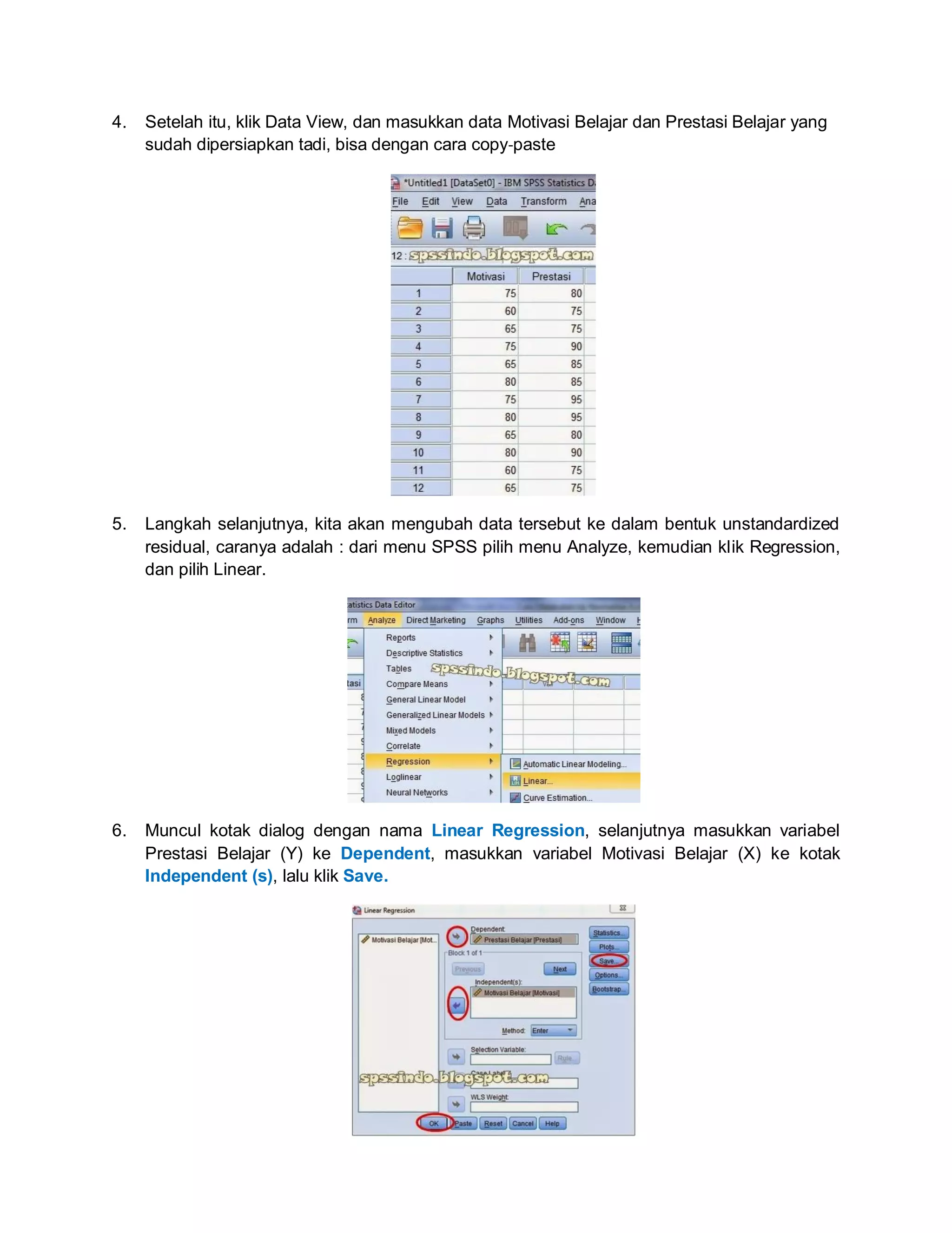 4. Setelah itu, klik Data View, dan masukkan data Motivasi Belajar dan Prestasi Belajar yang
sudah dipersiapkan tadi, bisa dengan cara copy‐paste
5. Langkah selanjutnya, kita akan mengubah data tersebut ke dalam bentuk unstandardized
residual, caranya adalah : dari menu SPSS pilih menu Analyze, kemudian klik Regression,
dan pilih Linear.
6. Muncul kotak dialog dengan nama Linear Regression, selanjutnya masukkan variabel
Prestasi Belajar (Y) ke Dependent, masukkan variabel Motivasi Belajar (X) ke kotak
Independent (s), lalu klik Save.
 