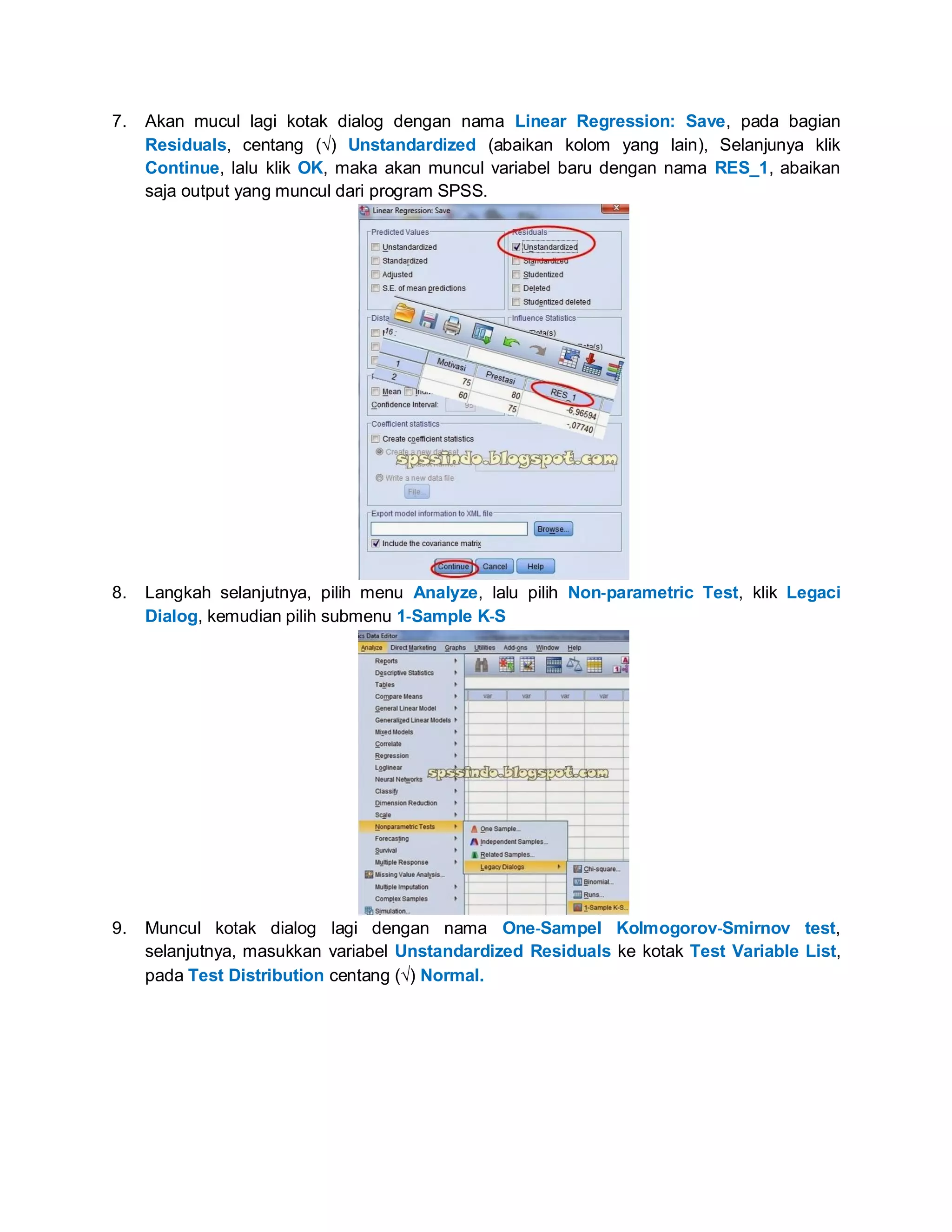 7. Akan mucul lagi kotak dialog dengan nama Linear Regression: Save, pada bagian
Residuals, centang () Unstandardized (abaikan kolom yang lain), Selanjunya klik
Continue, lalu klik OK, maka akan muncul variabel baru dengan nama RES_1, abaikan
saja output yang muncul dari program SPSS.
8. Langkah selanjutnya, pilih menu Analyze, lalu pilih Non‐parametric Test, klik Legaci
Dialog, kemudian pilih submenu 1‐Sample K‐S
9. Muncul kotak dialog lagi dengan nama One‐Sampel Kolmogorov‐Smirnov test,
selanjutnya, masukkan variabel Unstandardized Residuals ke kotak Test Variable List,
pada Test Distribution centang () Normal.
 