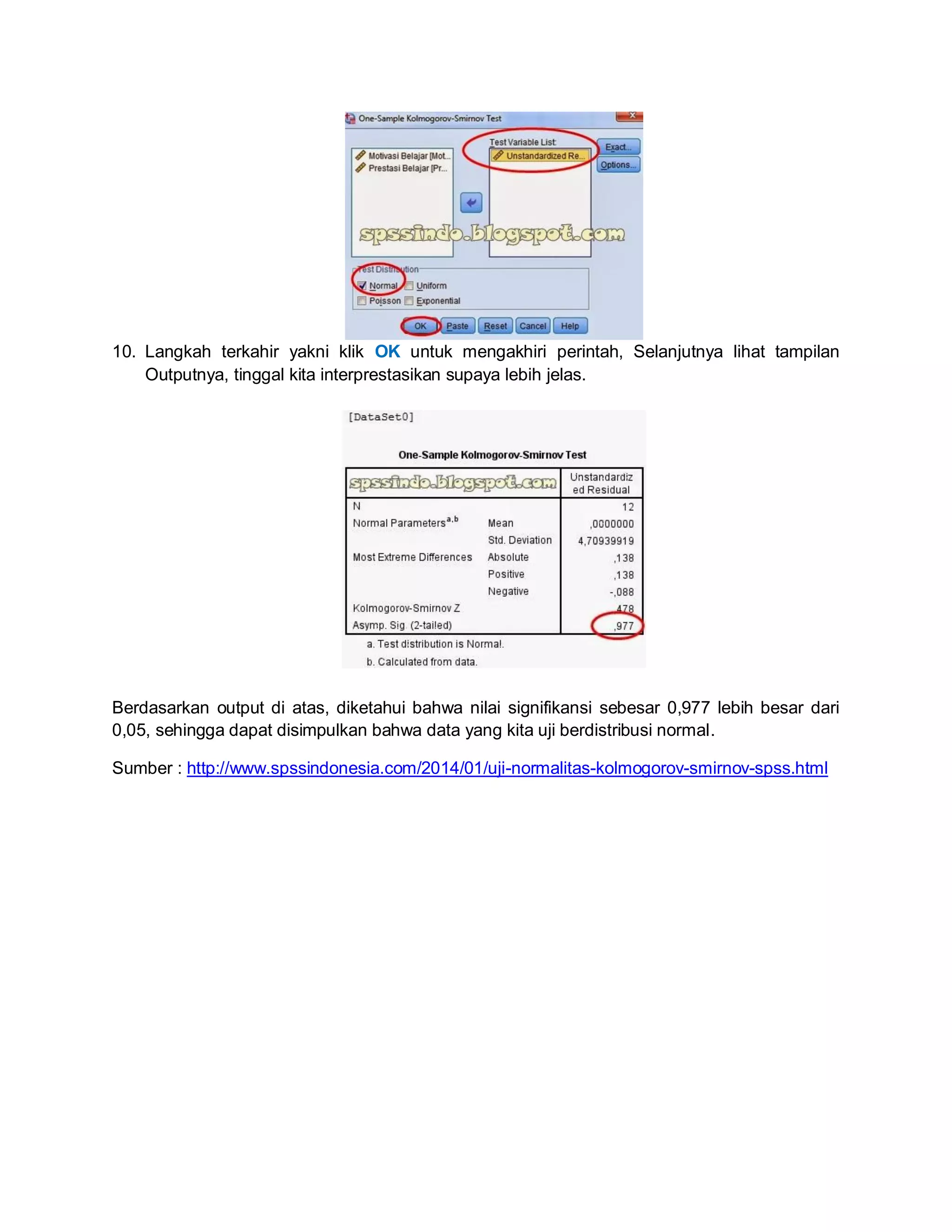 10. Langkah terkahir yakni klik OK untuk mengakhiri perintah, Selanjutnya lihat tampilan
Outputnya, tinggal kita interprestasikan supaya lebih jelas.
Berdasarkan output di atas, diketahui bahwa nilai signifikansi sebesar 0,977 lebih besar dari
0,05, sehingga dapat disimpulkan bahwa data yang kita uji berdistribusi normal.
Sumber : http://www.spssindonesia.com/2014/01/uji-normalitas-kolmogorov-smirnov-spss.html
 