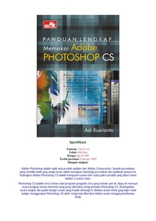 Spesifikasi:
                                       Ukuran: 14x21 cm
                                         Tebal: 404 hlm
                                        Harga: Rp 47.800
                                  Terbit pertama: Februari 2005
                                        Sinopsis singkat:

 Adobe Photoshop adalah salah satu produk andalan dari Adobe Corporation. Sebuah perusahaan
yang memiliki andil yang sangat besar dalam kemajuan teknologi percetakan dan publikasi dewasa ini.
Sedangkan Adobe Photoshop CS adalah komponen utama dari suatu paket produk yang diberi nama
                                       Adobe Creative Suite.
Photoshop CS adalah versi terbaru dari program pengolah citra yang terbaik saat ini. Buku ini memuat
   secara lengkap semua informasi yang perlu diketahui setiap pemakai Photoshop CS. Disampaikan
 secara singkat dan padat dengan uraian yang mudah dimengerti. Bahkan untuk Anda yang ingin mulai
  belajar menggunakan Photoshop. Di akhir setiap bab diberikan latihan untuk menguji pemahaman
                                               Anda.
 