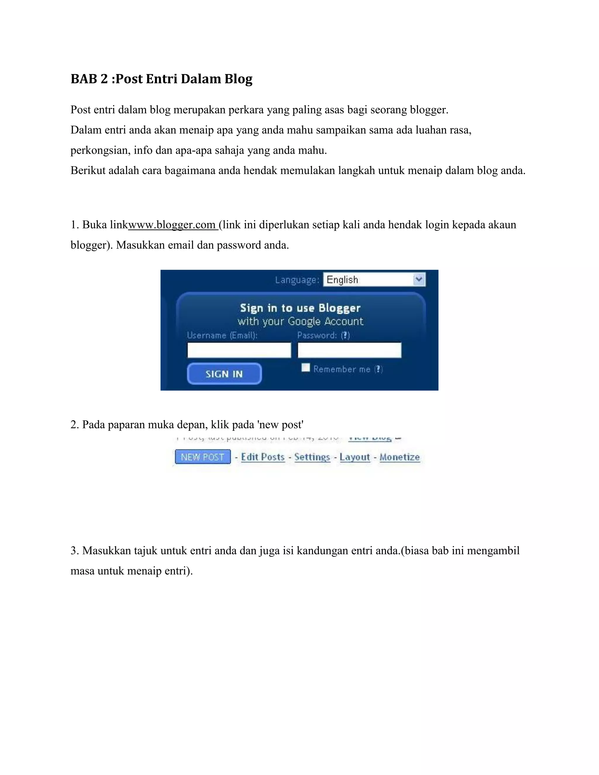 BAB 2 :Post Entri Dalam Blog

Post entri dalam blog merupakan perkara yang paling asas bagi seorang blogger.
Dalam entri anda akan menaip apa yang anda mahu sampaikan sama ada luahan rasa,
perkongsian, info dan apa-apa sahaja yang anda mahu.
Berikut adalah cara bagaimana anda hendak memulakan langkah untuk menaip dalam blog anda.



1. Buka linkwww.blogger.com (link ini diperlukan setiap kali anda hendak login kepada akaun
blogger). Masukkan email dan password anda.




2. Pada paparan muka depan, klik pada 'new post'




3. Masukkan tajuk untuk entri anda dan juga isi kandungan entri anda.(biasa bab ini mengambil
masa untuk menaip entri).
 