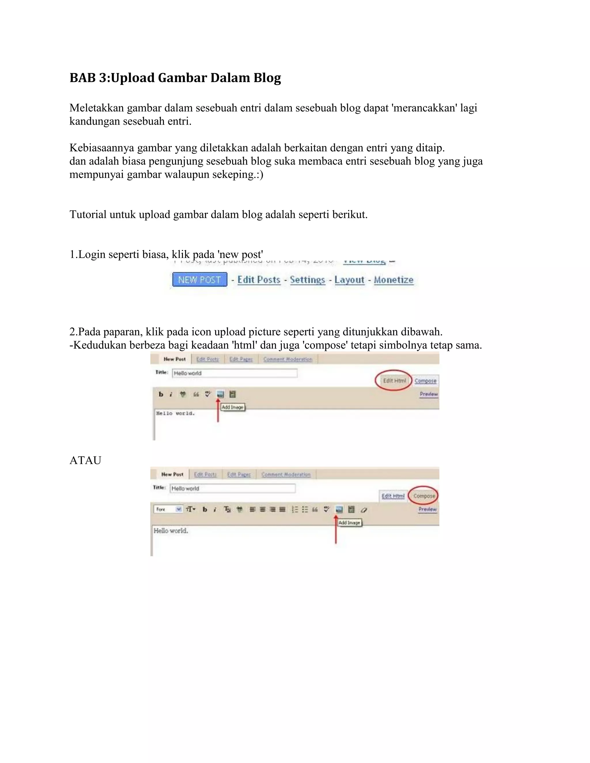 BAB 3:Upload Gambar Dalam Blog

Meletakkan gambar dalam sesebuah entri dalam sesebuah blog dapat 'merancakkan' lagi
kandungan sesebuah entri.

Kebiasaannya gambar yang diletakkan adalah berkaitan dengan entri yang ditaip.
dan adalah biasa pengunjung sesebuah blog suka membaca entri sesebuah blog yang juga
mempunyai gambar walaupun sekeping.:)


Tutorial untuk upload gambar dalam blog adalah seperti berikut.


1.Login seperti biasa, klik pada 'new post'




2.Pada paparan, klik pada icon upload picture seperti yang ditunjukkan dibawah.
-Kedudukan berbeza bagi keadaan 'html' dan juga 'compose' tetapi simbolnya tetap sama.




ATAU
 