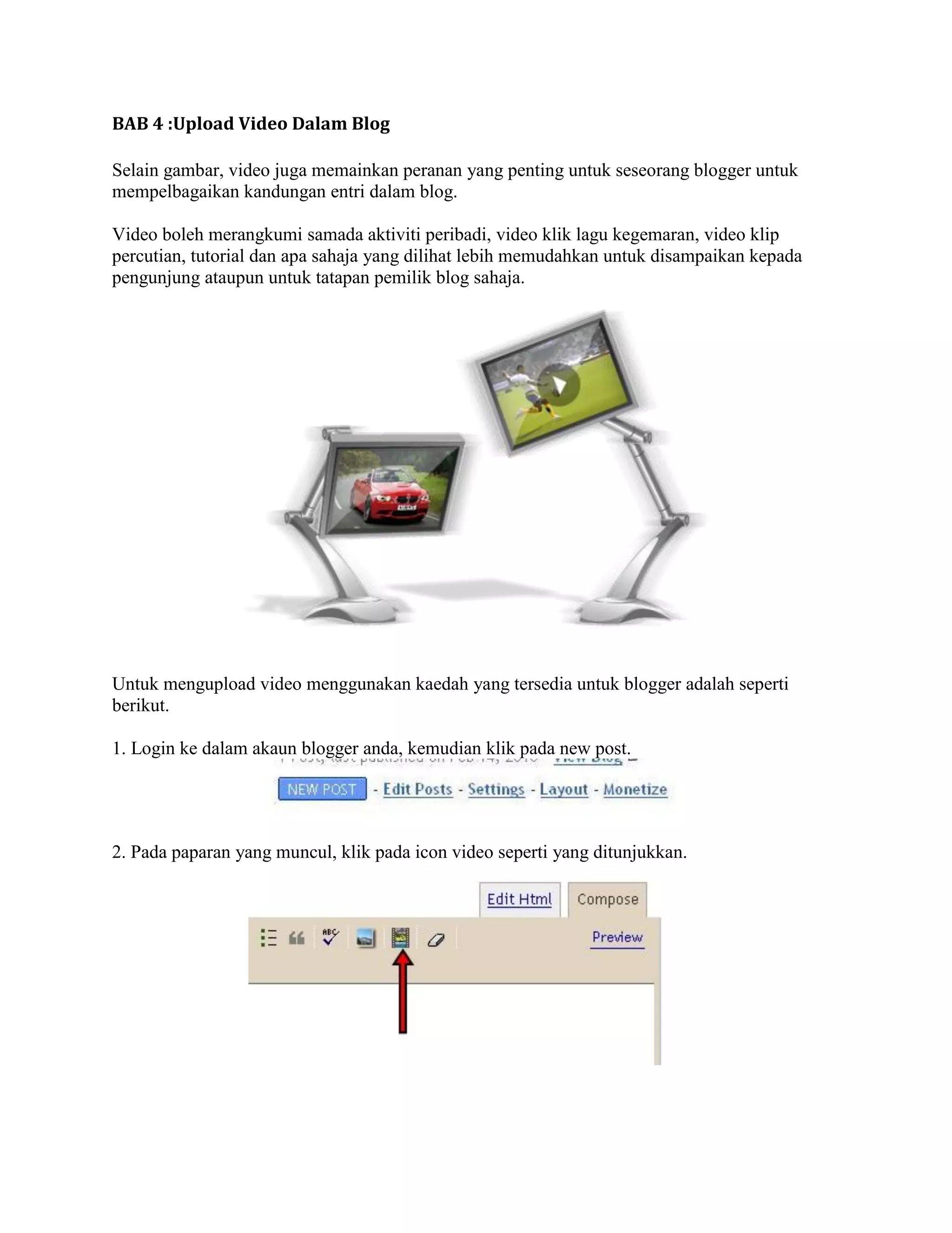 BAB 4 :Upload Video Dalam Blog

Selain gambar, video juga memainkan peranan yang penting untuk seseorang blogger untuk
mempelbagaikan kandungan entri dalam blog.

Video boleh merangkumi samada aktiviti peribadi, video klik lagu kegemaran, video klip
percutian, tutorial dan apa sahaja yang dilihat lebih memudahkan untuk disampaikan kepada
pengunjung ataupun untuk tatapan pemilik blog sahaja.




Untuk mengupload video menggunakan kaedah yang tersedia untuk blogger adalah seperti
berikut.

1. Login ke dalam akaun blogger anda, kemudian klik pada new post.




2. Pada paparan yang muncul, klik pada icon video seperti yang ditunjukkan.
 