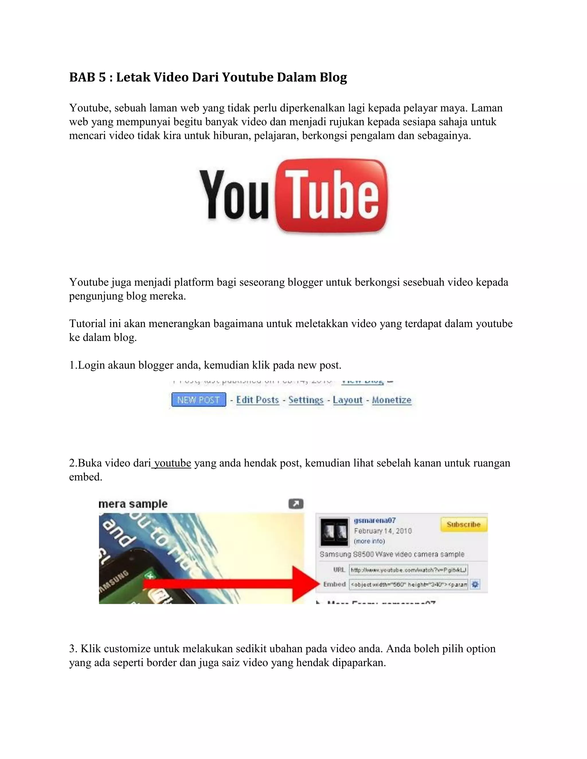 BAB 5 : Letak Video Dari Youtube Dalam Blog

Youtube, sebuah laman web yang tidak perlu diperkenalkan lagi kepada pelayar maya. Laman
web yang mempunyai begitu banyak video dan menjadi rujukan kepada sesiapa sahaja untuk
mencari video tidak kira untuk hiburan, pelajaran, berkongsi pengalam dan sebagainya.




Youtube juga menjadi platform bagi seseorang blogger untuk berkongsi sesebuah video kepada
pengunjung blog mereka.

Tutorial ini akan menerangkan bagaimana untuk meletakkan video yang terdapat dalam youtube
ke dalam blog.

1.Login akaun blogger anda, kemudian klik pada new post.




2.Buka video dari youtube yang anda hendak post, kemudian lihat sebelah kanan untuk ruangan
embed.




3. Klik customize untuk melakukan sedikit ubahan pada video anda. Anda boleh pilih option
yang ada seperti border dan juga saiz video yang hendak dipaparkan.
 