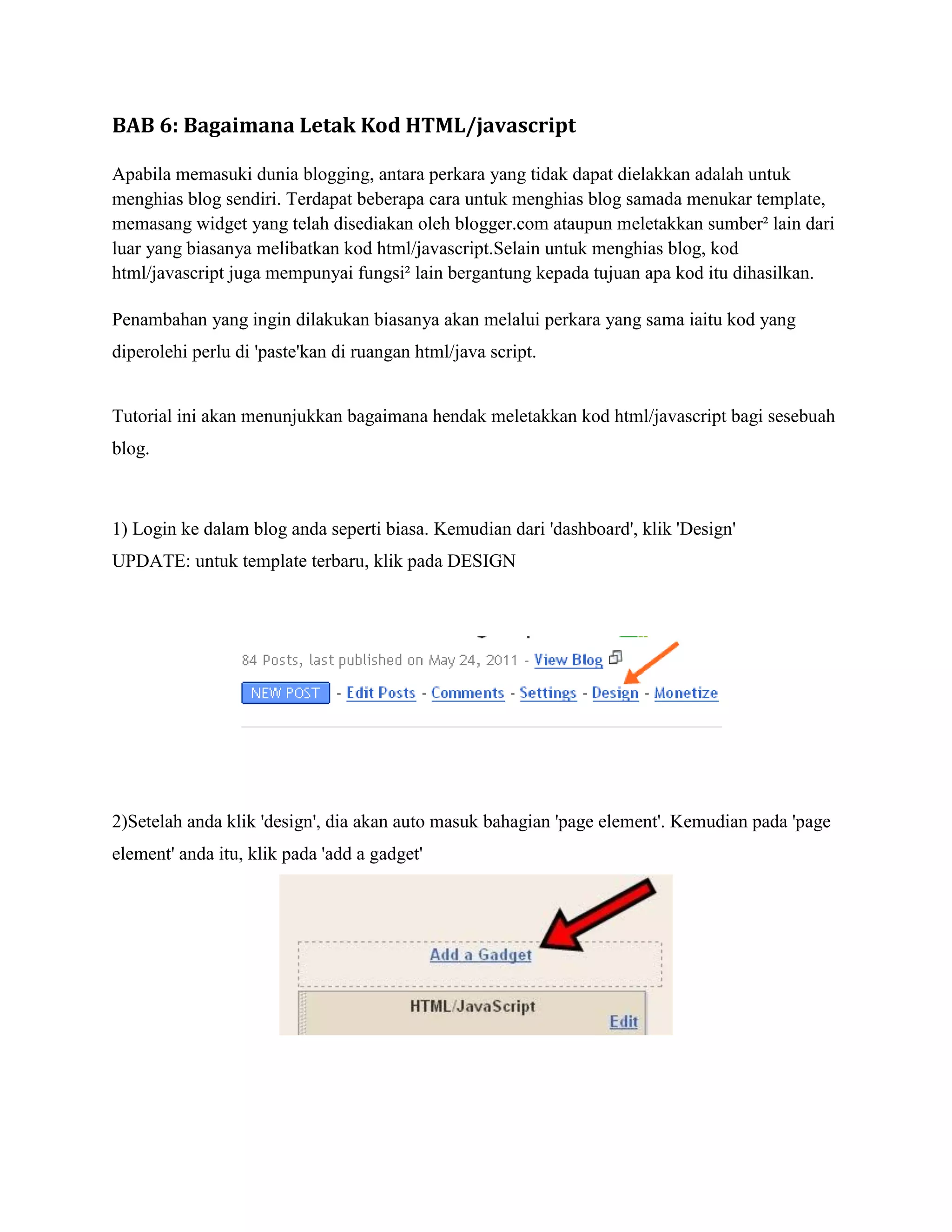 BAB 6: Bagaimana Letak Kod HTML/javascript

Apabila memasuki dunia blogging, antara perkara yang tidak dapat dielakkan adalah untuk
menghias blog sendiri. Terdapat beberapa cara untuk menghias blog samada menukar template,
memasang widget yang telah disediakan oleh blogger.com ataupun meletakkan sumber² lain dari
luar yang biasanya melibatkan kod html/javascript.Selain untuk menghias blog, kod
html/javascript juga mempunyai fungsi² lain bergantung kepada tujuan apa kod itu dihasilkan.

Penambahan yang ingin dilakukan biasanya akan melalui perkara yang sama iaitu kod yang
diperolehi perlu di 'paste'kan di ruangan html/java script.


Tutorial ini akan menunjukkan bagaimana hendak meletakkan kod html/javascript bagi sesebuah
blog.



1) Login ke dalam blog anda seperti biasa. Kemudian dari 'dashboard', klik 'Design'
UPDATE: untuk template terbaru, klik pada DESIGN




2)Setelah anda klik 'design', dia akan auto masuk bahagian 'page element'. Kemudian pada 'page
element' anda itu, klik pada 'add a gadget'
 