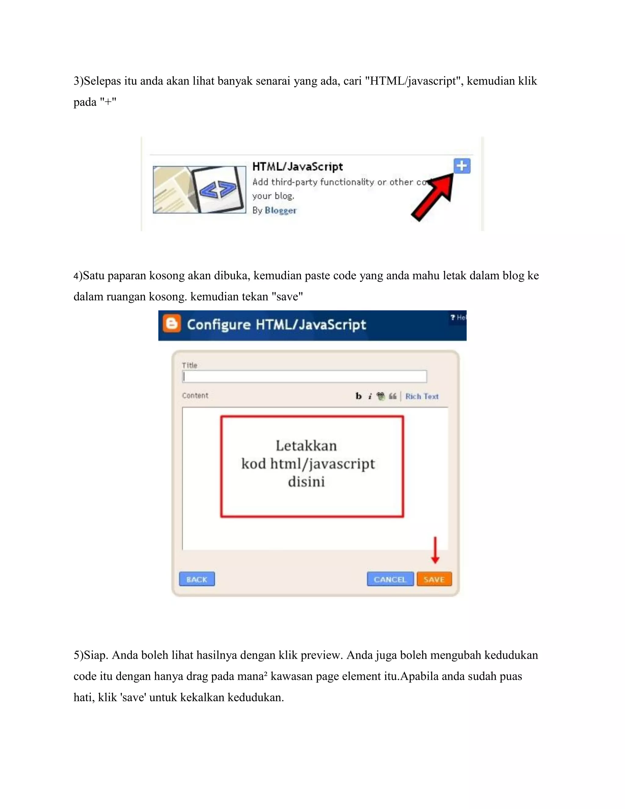 3)Selepas itu anda akan lihat banyak senarai yang ada, cari "HTML/javascript", kemudian klik
pada "+"




4)Satu   paparan kosong akan dibuka, kemudian paste code yang anda mahu letak dalam blog ke
dalam ruangan kosong. kemudian tekan "save"




5)Siap. Anda boleh lihat hasilnya dengan klik preview. Anda juga boleh mengubah kedudukan
code itu dengan hanya drag pada mana² kawasan page element itu.Apabila anda sudah puas
hati, klik 'save' untuk kekalkan kedudukan.
 