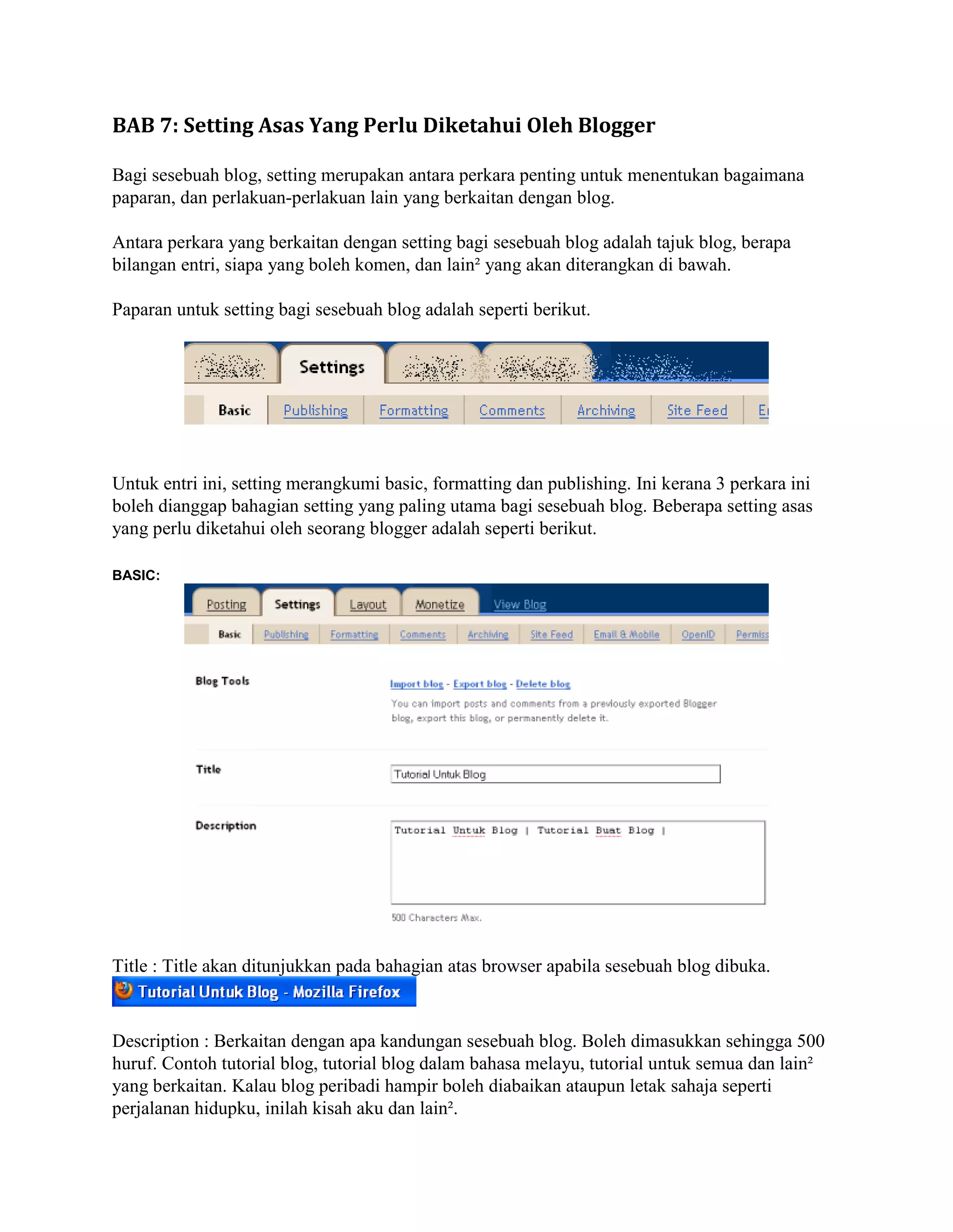 BAB 7: Setting Asas Yang Perlu Diketahui Oleh Blogger

Bagi sesebuah blog, setting merupakan antara perkara penting untuk menentukan bagaimana
paparan, dan perlakuan-perlakuan lain yang berkaitan dengan blog.

Antara perkara yang berkaitan dengan setting bagi sesebuah blog adalah tajuk blog, berapa
bilangan entri, siapa yang boleh komen, dan lain² yang akan diterangkan di bawah.

Paparan untuk setting bagi sesebuah blog adalah seperti berikut.




Untuk entri ini, setting merangkumi basic, formatting dan publishing. Ini kerana 3 perkara ini
boleh dianggap bahagian setting yang paling utama bagi sesebuah blog. Beberapa setting asas
yang perlu diketahui oleh seorang blogger adalah seperti berikut.

BASIC:




Title : Title akan ditunjukkan pada bahagian atas browser apabila sesebuah blog dibuka.



Description : Berkaitan dengan apa kandungan sesebuah blog. Boleh dimasukkan sehingga 500
huruf. Contoh tutorial blog, tutorial blog dalam bahasa melayu, tutorial untuk semua dan lain²
yang berkaitan. Kalau blog peribadi hampir boleh diabaikan ataupun letak sahaja seperti
perjalanan hidupku, inilah kisah aku dan lain².
 