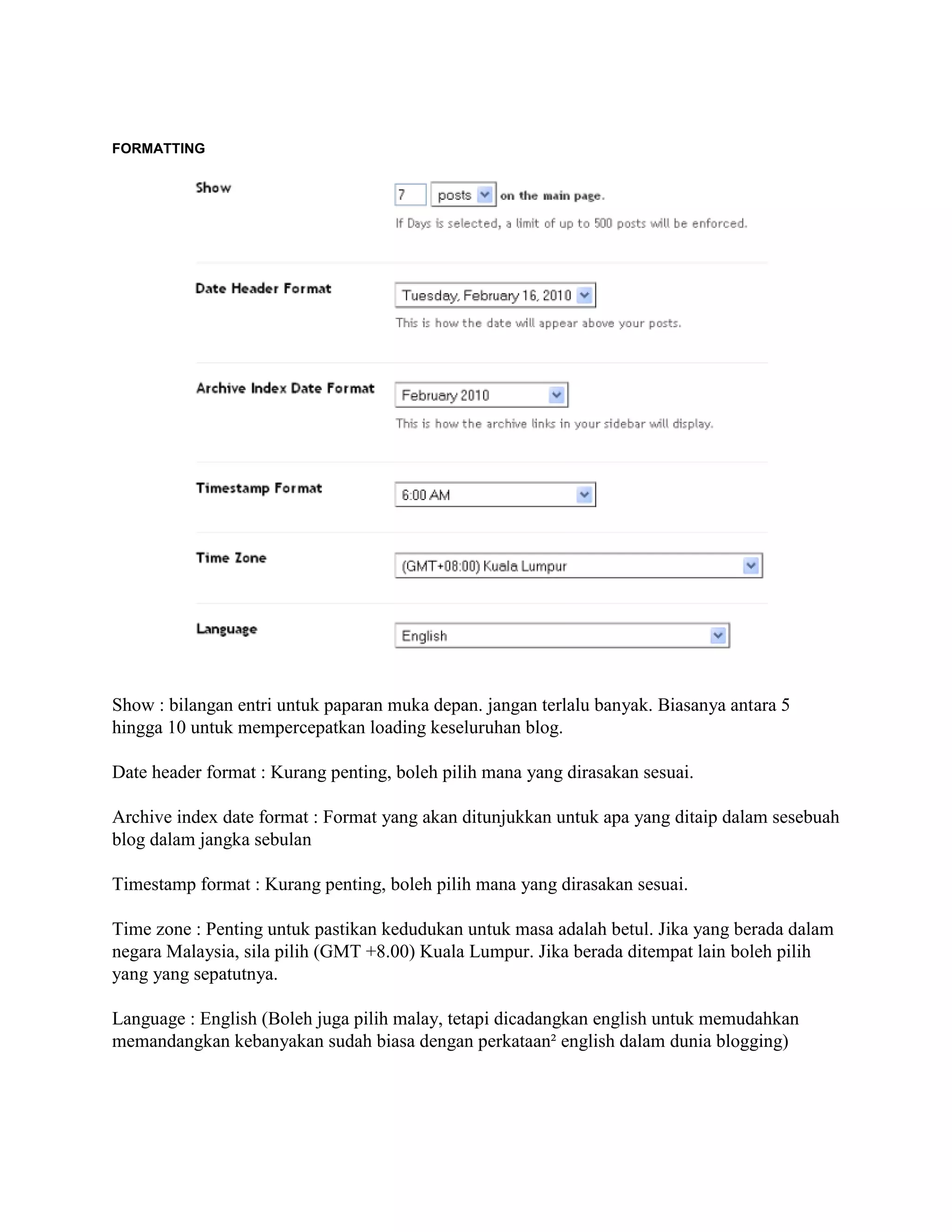 FORMATTING




Show : bilangan entri untuk paparan muka depan. jangan terlalu banyak. Biasanya antara 5
hingga 10 untuk mempercepatkan loading keseluruhan blog.

Date header format : Kurang penting, boleh pilih mana yang dirasakan sesuai.

Archive index date format : Format yang akan ditunjukkan untuk apa yang ditaip dalam sesebuah
blog dalam jangka sebulan

Timestamp format : Kurang penting, boleh pilih mana yang dirasakan sesuai.

Time zone : Penting untuk pastikan kedudukan untuk masa adalah betul. Jika yang berada dalam
negara Malaysia, sila pilih (GMT +8.00) Kuala Lumpur. Jika berada ditempat lain boleh pilih
yang yang sepatutnya.

Language : English (Boleh juga pilih malay, tetapi dicadangkan english untuk memudahkan
memandangkan kebanyakan sudah biasa dengan perkataan² english dalam dunia blogging)
 