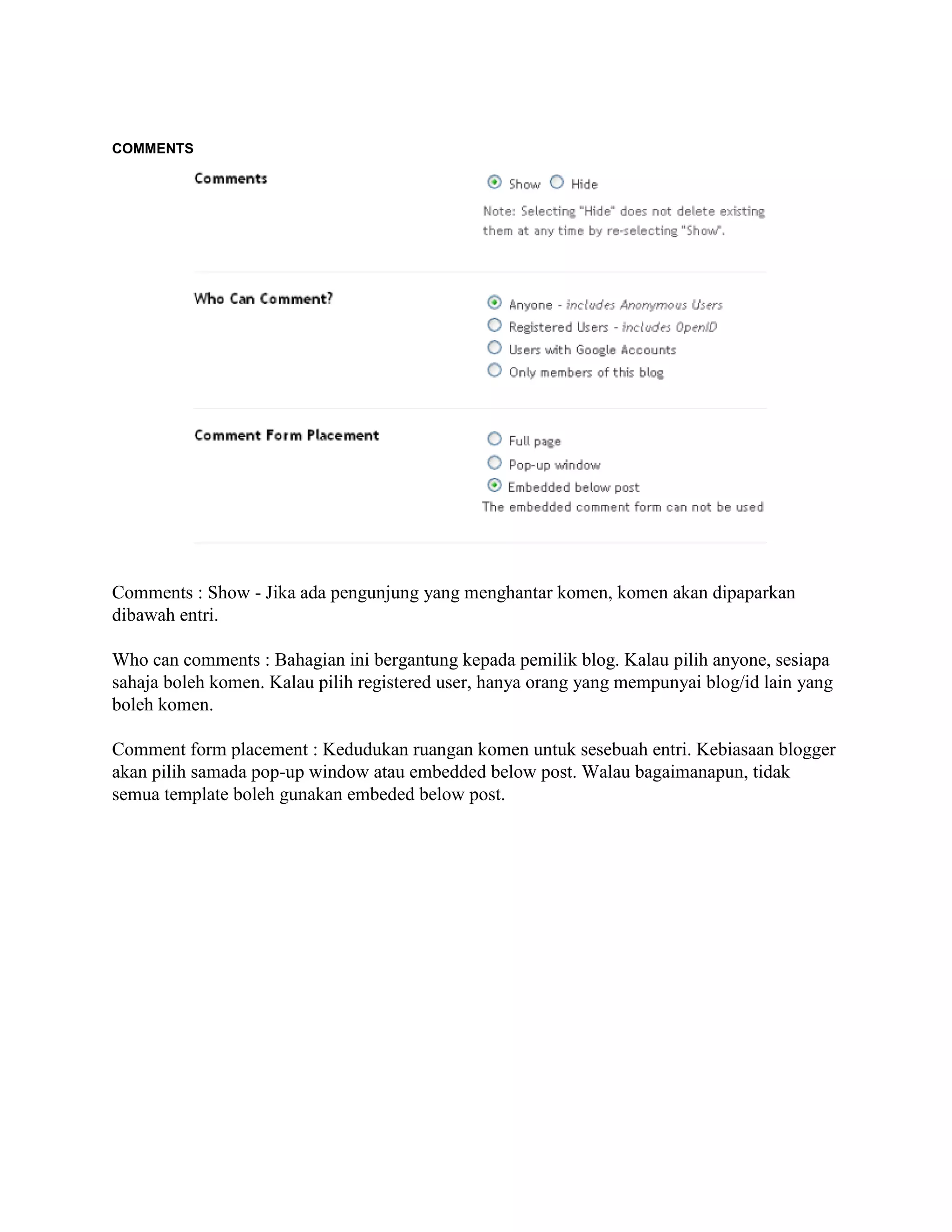 COMMENTS




Comments : Show - Jika ada pengunjung yang menghantar komen, komen akan dipaparkan
dibawah entri.

Who can comments : Bahagian ini bergantung kepada pemilik blog. Kalau pilih anyone, sesiapa
sahaja boleh komen. Kalau pilih registered user, hanya orang yang mempunyai blog/id lain yang
boleh komen.

Comment form placement : Kedudukan ruangan komen untuk sesebuah entri. Kebiasaan blogger
akan pilih samada pop-up window atau embedded below post. Walau bagaimanapun, tidak
semua template boleh gunakan embeded below post.
 