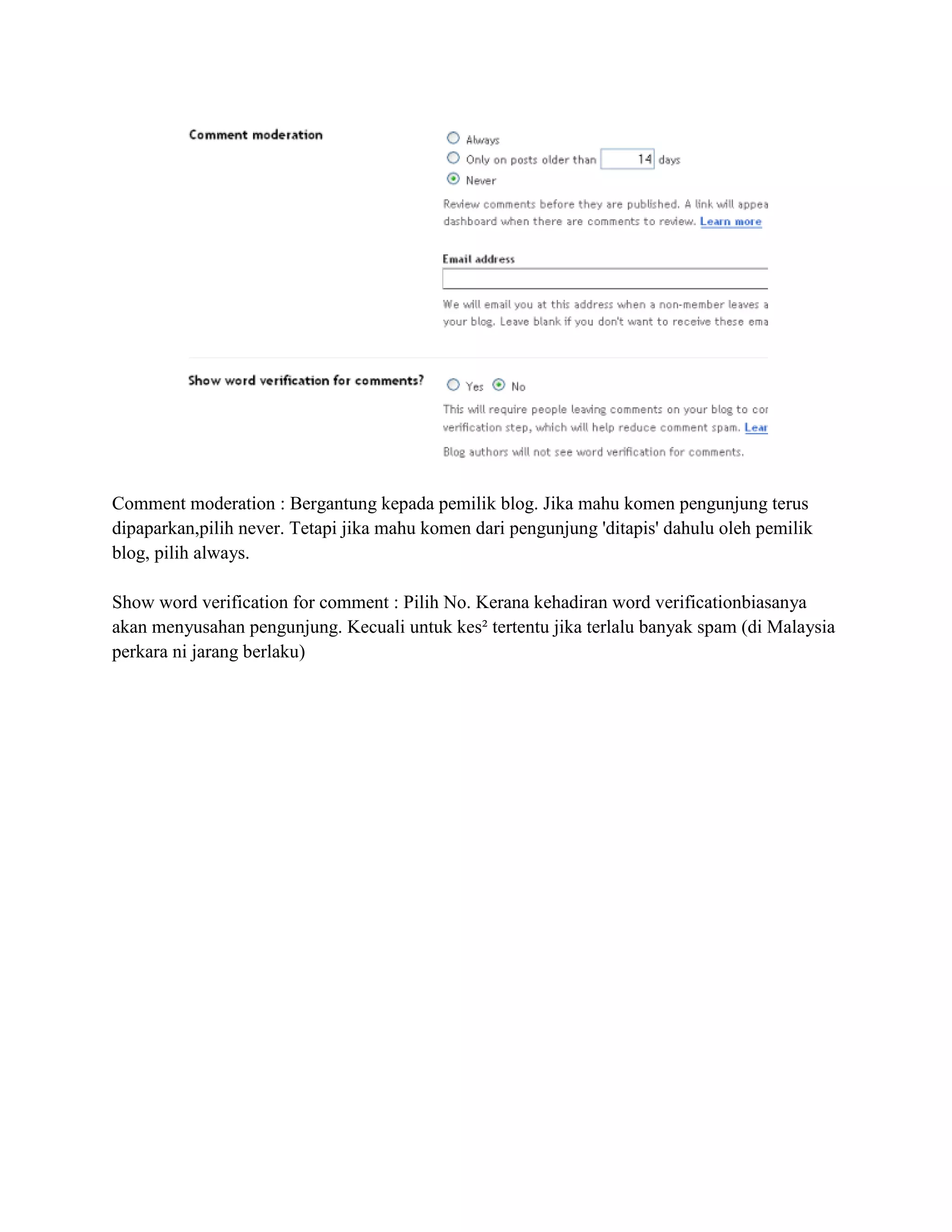 Comment moderation : Bergantung kepada pemilik blog. Jika mahu komen pengunjung terus
dipaparkan,pilih never. Tetapi jika mahu komen dari pengunjung 'ditapis' dahulu oleh pemilik
blog, pilih always.

Show word verification for comment : Pilih No. Kerana kehadiran word verificationbiasanya
akan menyusahan pengunjung. Kecuali untuk kes² tertentu jika terlalu banyak spam (di Malaysia
perkara ni jarang berlaku)
 
