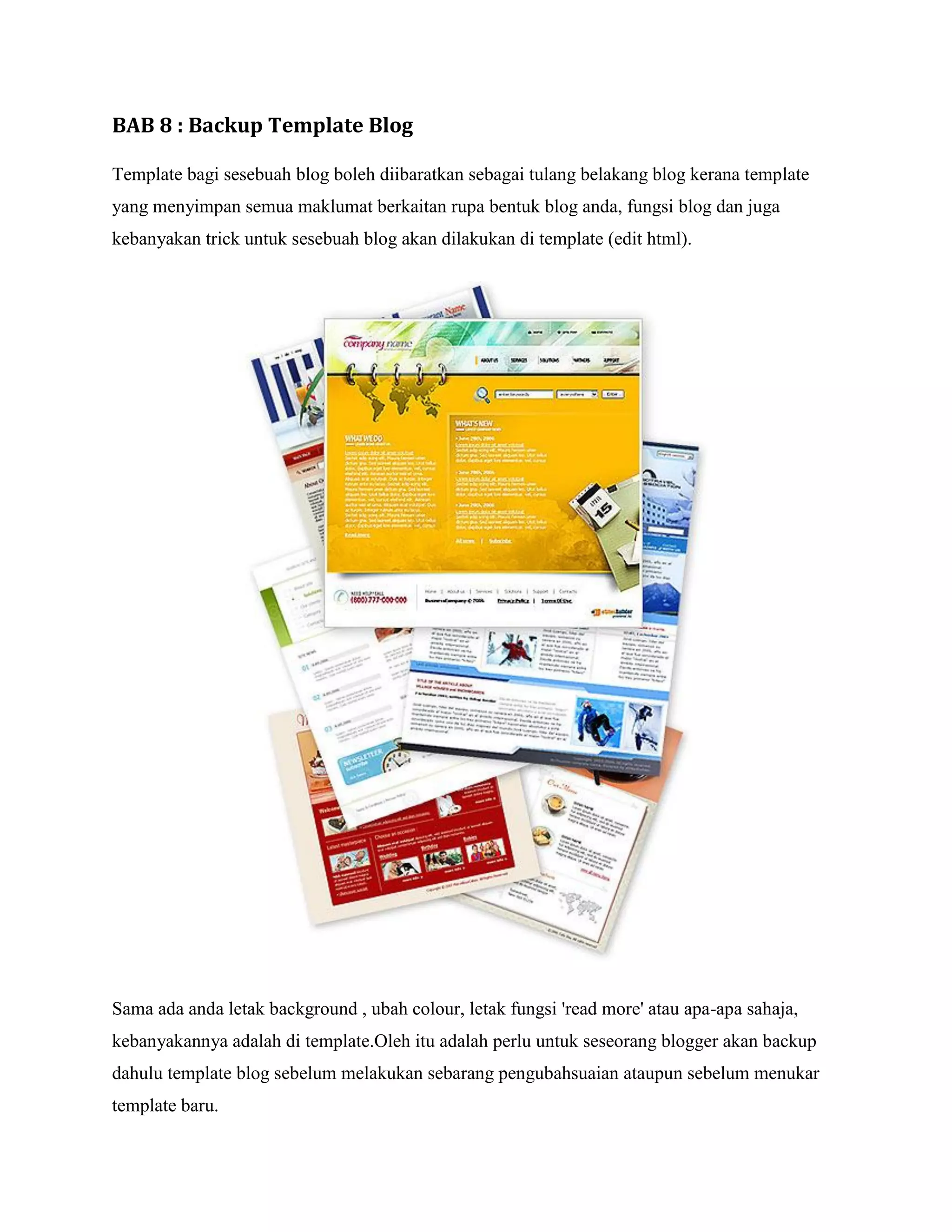 BAB 8 : Backup Template Blog

Template bagi sesebuah blog boleh diibaratkan sebagai tulang belakang blog kerana template
yang menyimpan semua maklumat berkaitan rupa bentuk blog anda, fungsi blog dan juga
kebanyakan trick untuk sesebuah blog akan dilakukan di template (edit html).




Sama ada anda letak background , ubah colour, letak fungsi 'read more' atau apa-apa sahaja,
kebanyakannya adalah di template.Oleh itu adalah perlu untuk seseorang blogger akan backup
dahulu template blog sebelum melakukan sebarang pengubahsuaian ataupun sebelum menukar
template baru.
 