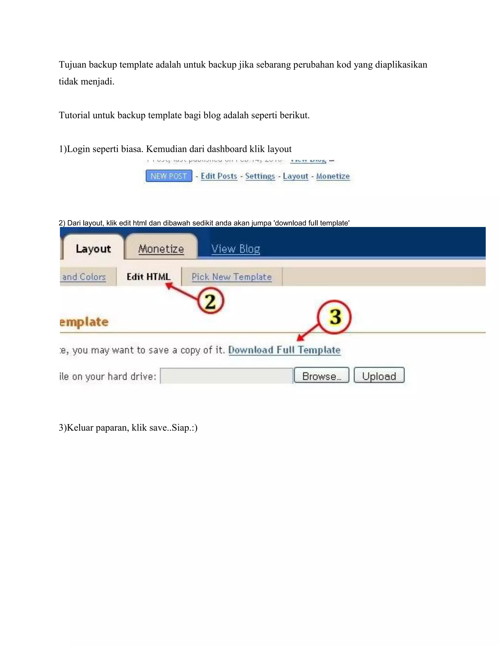 Tujuan backup template adalah untuk backup jika sebarang perubahan kod yang diaplikasikan
tidak menjadi.


Tutorial untuk backup template bagi blog adalah seperti berikut.


1)Login seperti biasa. Kemudian dari dashboard klik layout




2) Dari layout, klik edit html dan dibawah sedikit anda akan jumpa 'download full template'




3)Keluar paparan, klik save..Siap.:)
 