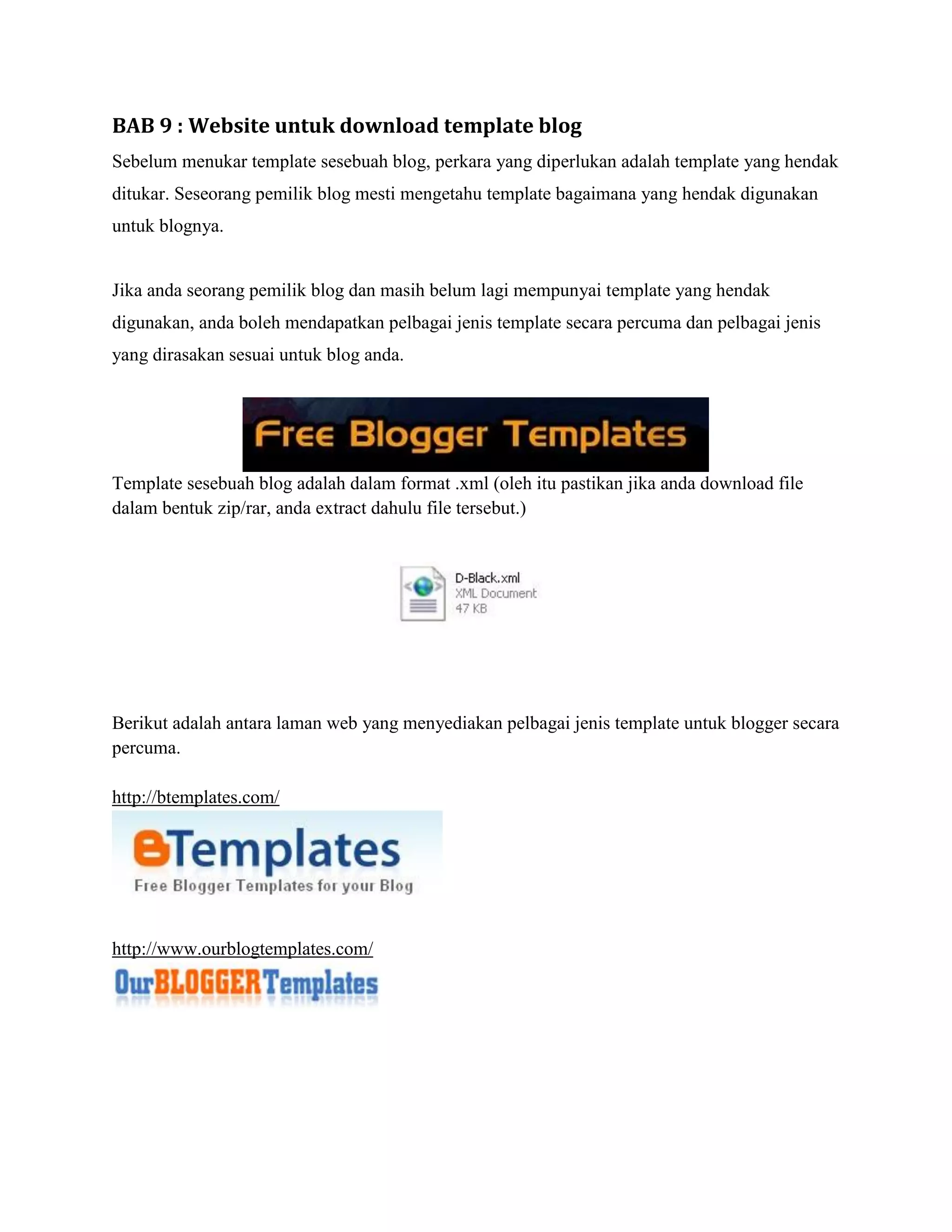 BAB 9 : Website untuk download template blog
Sebelum menukar template sesebuah blog, perkara yang diperlukan adalah template yang hendak
ditukar. Seseorang pemilik blog mesti mengetahu template bagaimana yang hendak digunakan
untuk blognya.


Jika anda seorang pemilik blog dan masih belum lagi mempunyai template yang hendak
digunakan, anda boleh mendapatkan pelbagai jenis template secara percuma dan pelbagai jenis
yang dirasakan sesuai untuk blog anda.




Template sesebuah blog adalah dalam format .xml (oleh itu pastikan jika anda download file
dalam bentuk zip/rar, anda extract dahulu file tersebut.)




Berikut adalah antara laman web yang menyediakan pelbagai jenis template untuk blogger secara
percuma.

http://btemplates.com/




http://www.ourblogtemplates.com/
 