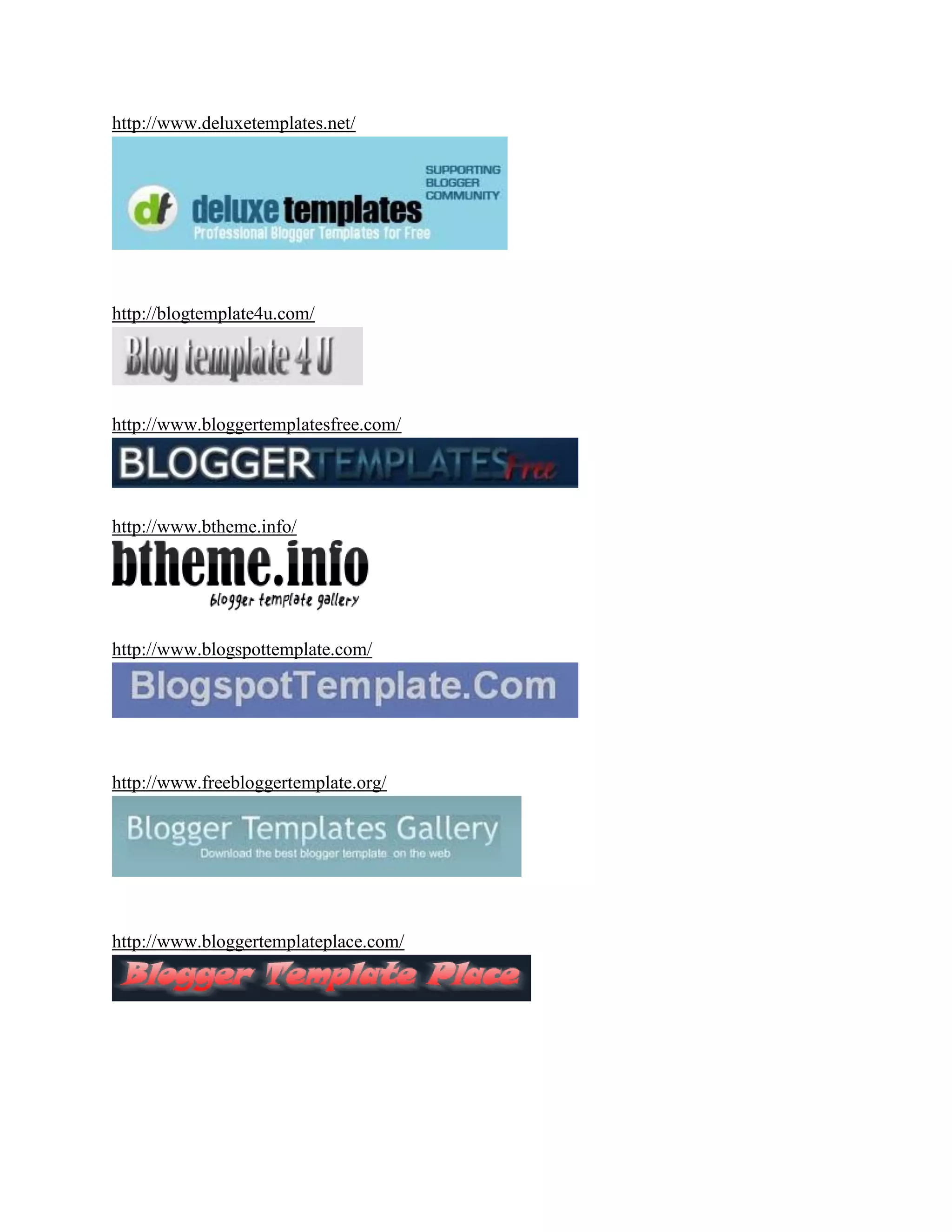 http://www.deluxetemplates.net/




http://blogtemplate4u.com/




http://www.bloggertemplatesfree.com/




http://www.btheme.info/




http://www.blogspottemplate.com/




http://www.freebloggertemplate.org/




http://www.bloggertemplateplace.com/
 