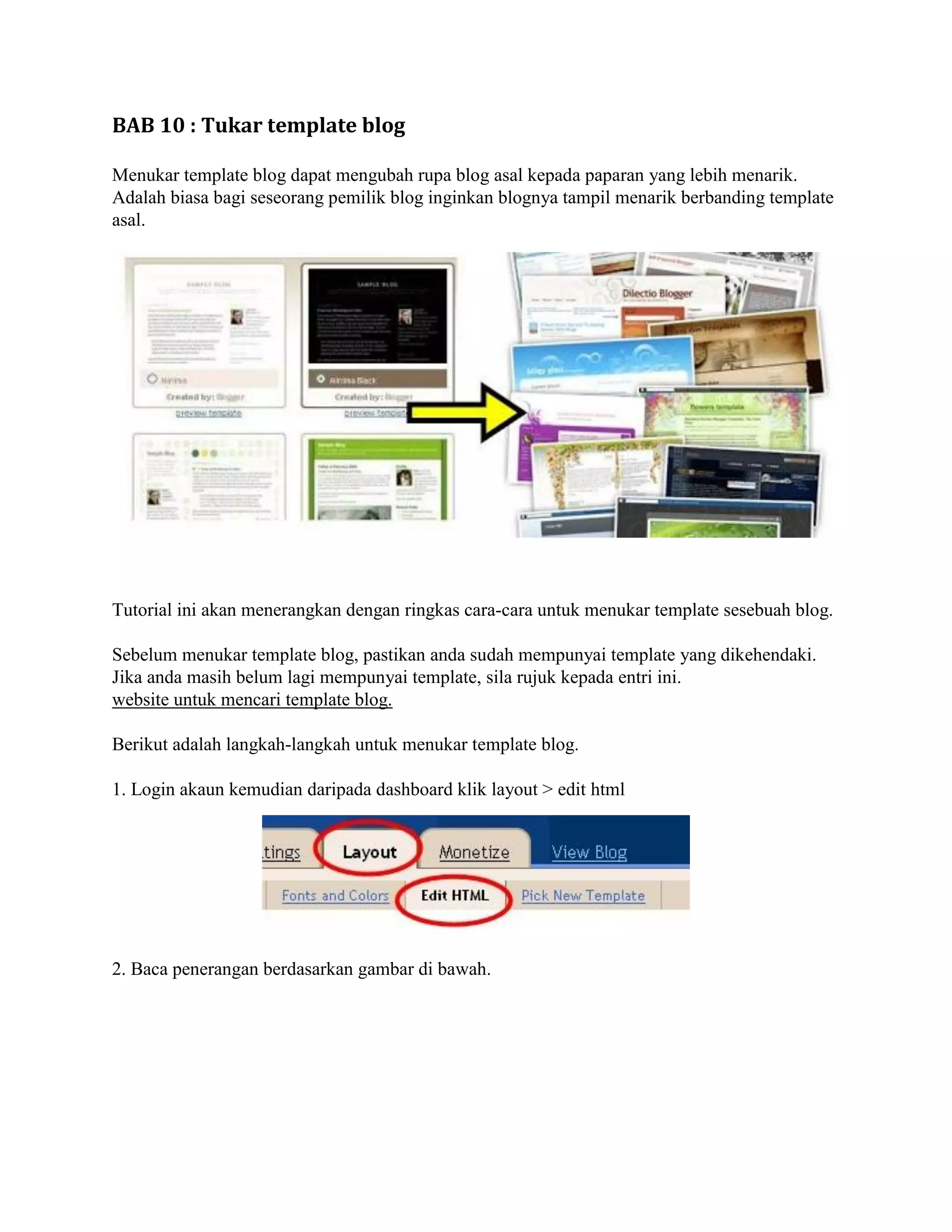 BAB 10 : Tukar template blog

Menukar template blog dapat mengubah rupa blog asal kepada paparan yang lebih menarik.
Adalah biasa bagi seseorang pemilik blog inginkan blognya tampil menarik berbanding template
asal.




Tutorial ini akan menerangkan dengan ringkas cara-cara untuk menukar template sesebuah blog.

Sebelum menukar template blog, pastikan anda sudah mempunyai template yang dikehendaki.
Jika anda masih belum lagi mempunyai template, sila rujuk kepada entri ini.
website untuk mencari template blog.

Berikut adalah langkah-langkah untuk menukar template blog.

1. Login akaun kemudian daripada dashboard klik layout > edit html




2. Baca penerangan berdasarkan gambar di bawah.
 