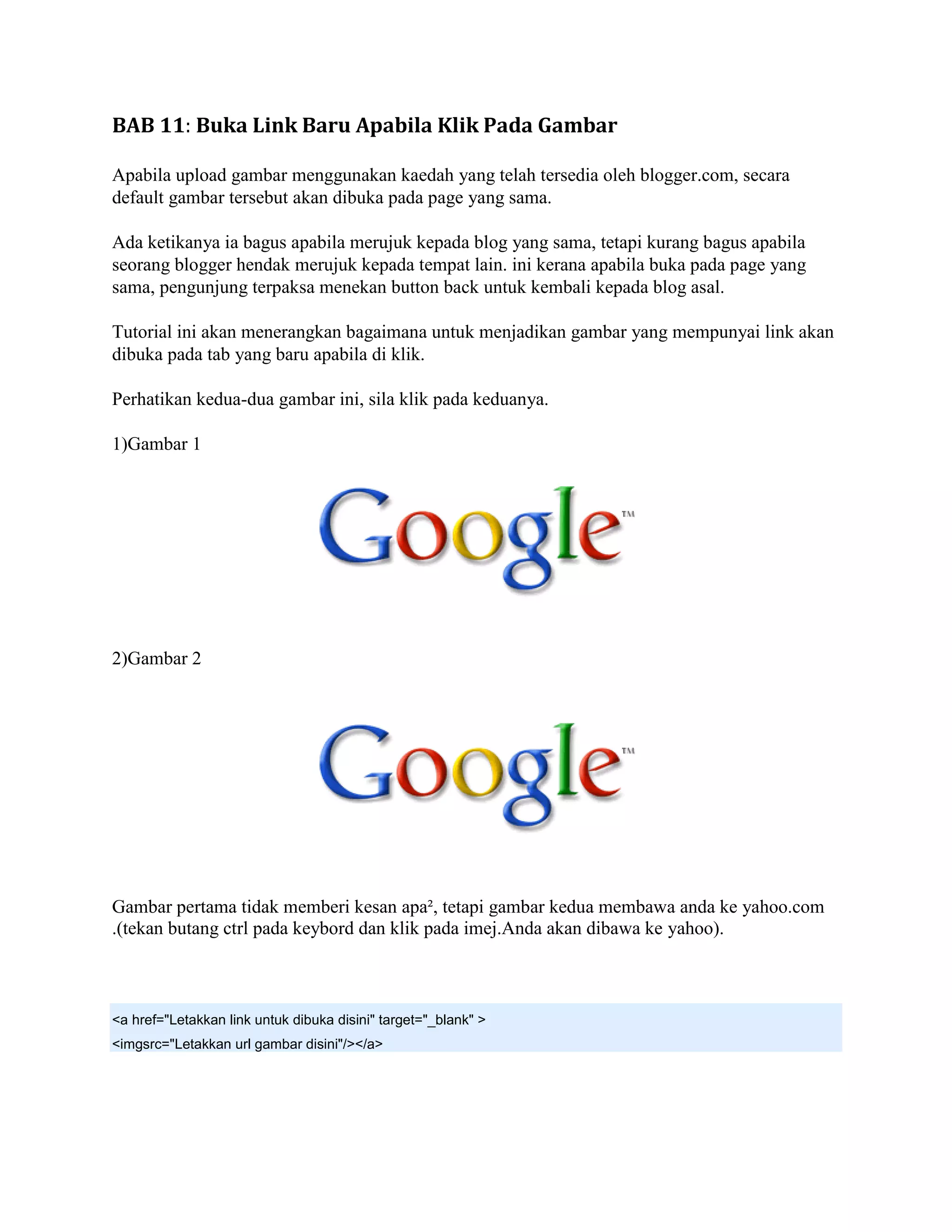 BAB 11: Buka Link Baru Apabila Klik Pada Gambar

Apabila upload gambar menggunakan kaedah yang telah tersedia oleh blogger.com, secara
default gambar tersebut akan dibuka pada page yang sama.

Ada ketikanya ia bagus apabila merujuk kepada blog yang sama, tetapi kurang bagus apabila
seorang blogger hendak merujuk kepada tempat lain. ini kerana apabila buka pada page yang
sama, pengunjung terpaksa menekan button back untuk kembali kepada blog asal.

Tutorial ini akan menerangkan bagaimana untuk menjadikan gambar yang mempunyai link akan
dibuka pada tab yang baru apabila di klik.

Perhatikan kedua-dua gambar ini, sila klik pada keduanya.

1)Gambar 1




2)Gambar 2




Gambar pertama tidak memberi kesan apa², tetapi gambar kedua membawa anda ke yahoo.com
.(tekan butang ctrl pada keybord dan klik pada imej.Anda akan dibawa ke yahoo).



<a href="Letakkan link untuk dibuka disini" target="_blank" >
<imgsrc="Letakkan url gambar disini"/></a>
 
