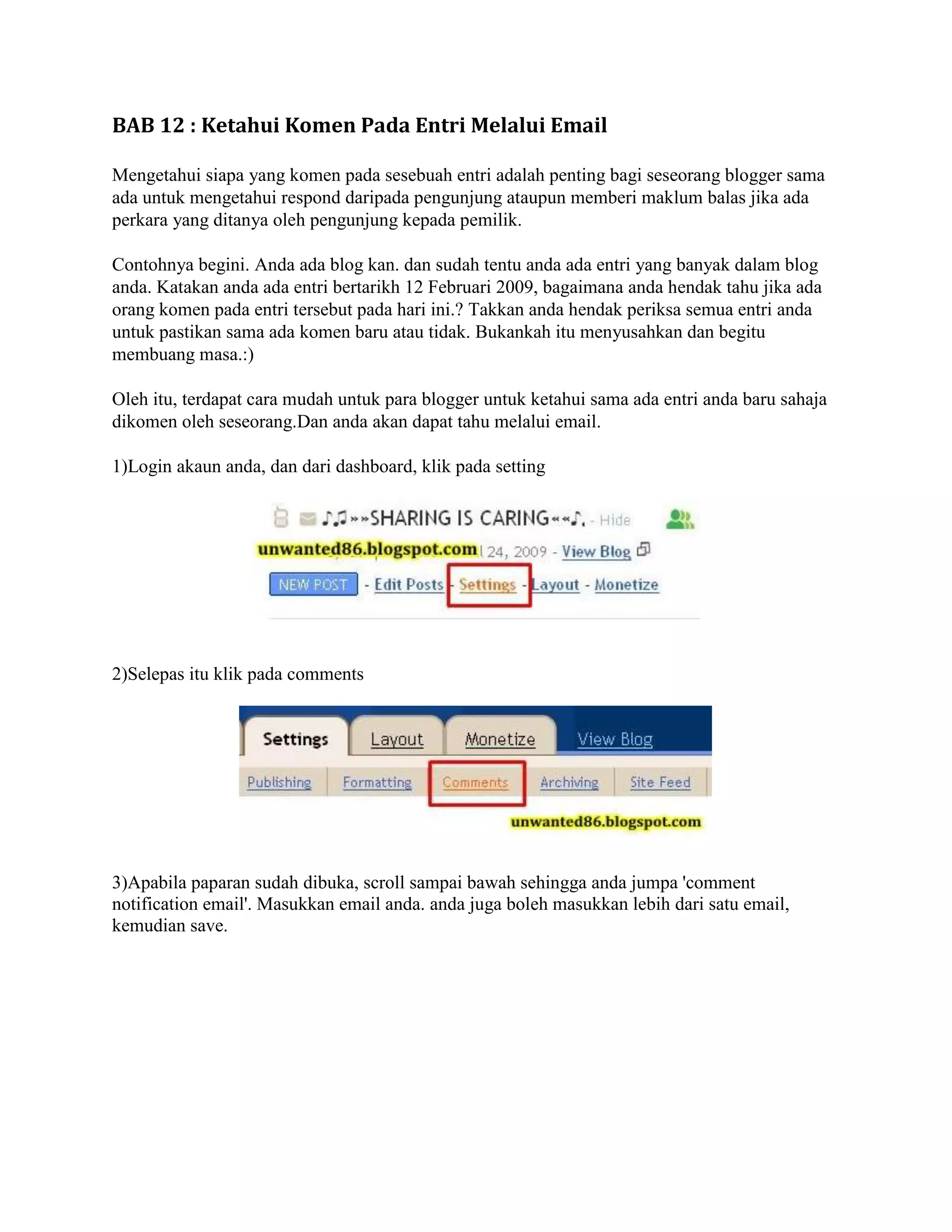 BAB 12 : Ketahui Komen Pada Entri Melalui Email

Mengetahui siapa yang komen pada sesebuah entri adalah penting bagi seseorang blogger sama
ada untuk mengetahui respond daripada pengunjung ataupun memberi maklum balas jika ada
perkara yang ditanya oleh pengunjung kepada pemilik.

Contohnya begini. Anda ada blog kan. dan sudah tentu anda ada entri yang banyak dalam blog
anda. Katakan anda ada entri bertarikh 12 Februari 2009, bagaimana anda hendak tahu jika ada
orang komen pada entri tersebut pada hari ini.? Takkan anda hendak periksa semua entri anda
untuk pastikan sama ada komen baru atau tidak. Bukankah itu menyusahkan dan begitu
membuang masa.:)

Oleh itu, terdapat cara mudah untuk para blogger untuk ketahui sama ada entri anda baru sahaja
dikomen oleh seseorang.Dan anda akan dapat tahu melalui email.

1)Login akaun anda, dan dari dashboard, klik pada setting




2)Selepas itu klik pada comments




3)Apabila paparan sudah dibuka, scroll sampai bawah sehingga anda jumpa 'comment
notification email'. Masukkan email anda. anda juga boleh masukkan lebih dari satu email,
kemudian save.
 