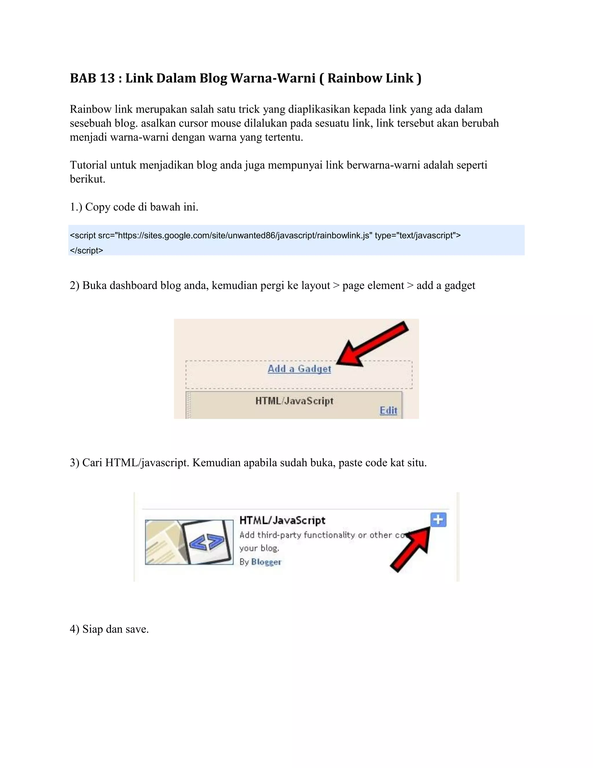 BAB 13 : Link Dalam Blog Warna-Warni ( Rainbow Link )

Rainbow link merupakan salah satu trick yang diaplikasikan kepada link yang ada dalam
sesebuah blog. asalkan cursor mouse dilalukan pada sesuatu link, link tersebut akan berubah
menjadi warna-warni dengan warna yang tertentu.

Tutorial untuk menjadikan blog anda juga mempunyai link berwarna-warni adalah seperti
berikut.

1.) Copy code di bawah ini.

<script src="https://sites.google.com/site/unwanted86/javascript/rainbowlink.js" type="text/javascript">
</script>



2) Buka dashboard blog anda, kemudian pergi ke layout > page element > add a gadget




3) Cari HTML/javascript. Kemudian apabila sudah buka, paste code kat situ.




4) Siap dan save.
 