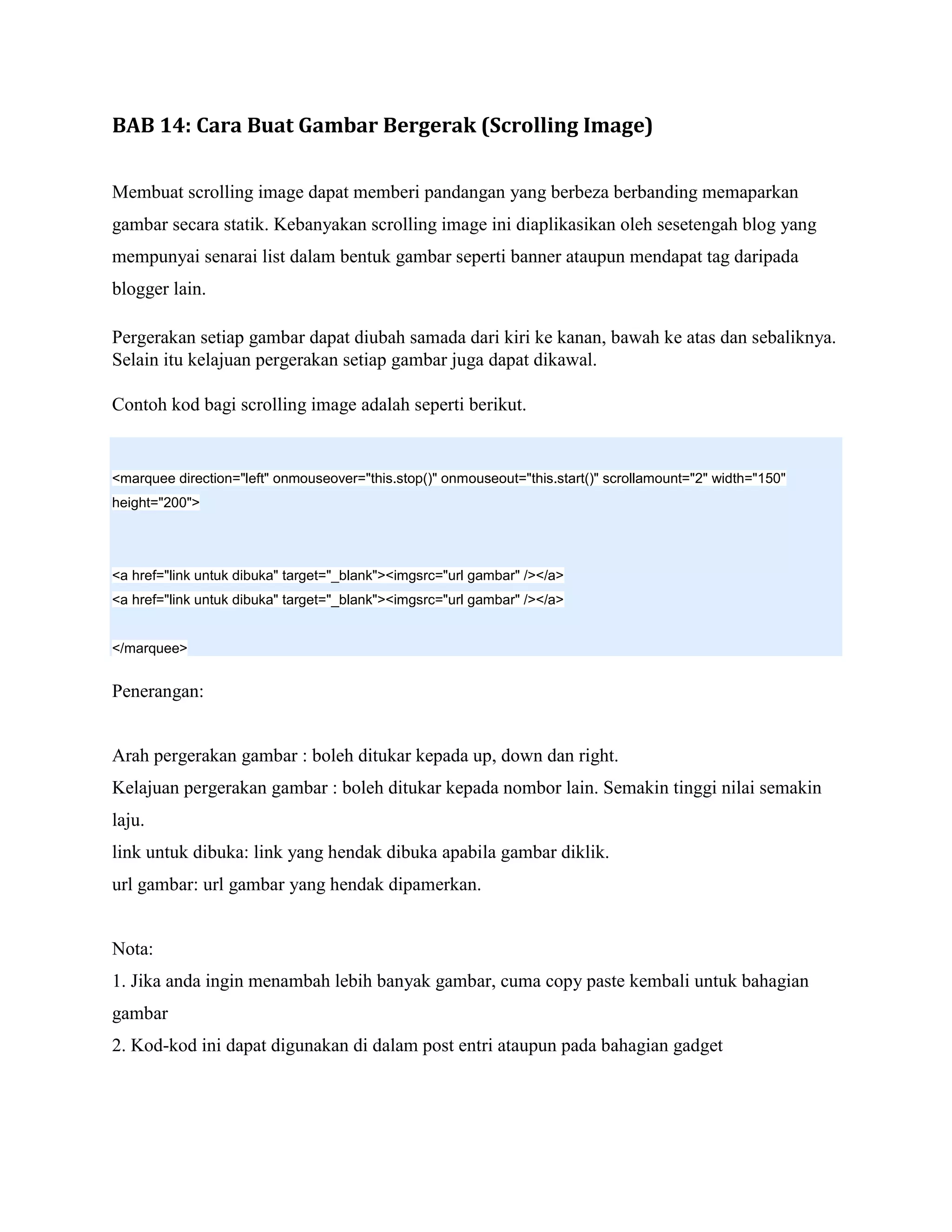 BAB 14: Cara Buat Gambar Bergerak (Scrolling Image)

Membuat scrolling image dapat memberi pandangan yang berbeza berbanding memaparkan
gambar secara statik. Kebanyakan scrolling image ini diaplikasikan oleh sesetengah blog yang
mempunyai senarai list dalam bentuk gambar seperti banner ataupun mendapat tag daripada
blogger lain.

Pergerakan setiap gambar dapat diubah samada dari kiri ke kanan, bawah ke atas dan sebaliknya.
Selain itu kelajuan pergerakan setiap gambar juga dapat dikawal.

Contoh kod bagi scrolling image adalah seperti berikut.


<marquee direction="left" onmouseover="this.stop()" onmouseout="this.start()" scrollamount="2" width="150"
height="200">




<a href="link untuk dibuka" target="_blank"><imgsrc="url gambar" /></a>
<a href="link untuk dibuka" target="_blank"><imgsrc="url gambar" /></a>


</marquee>


Penerangan:


Arah pergerakan gambar : boleh ditukar kepada up, down dan right.
Kelajuan pergerakan gambar : boleh ditukar kepada nombor lain. Semakin tinggi nilai semakin
laju.
link untuk dibuka: link yang hendak dibuka apabila gambar diklik.
url gambar: url gambar yang hendak dipamerkan.


Nota:
1. Jika anda ingin menambah lebih banyak gambar, cuma copy paste kembali untuk bahagian
gambar
2. Kod-kod ini dapat digunakan di dalam post entri ataupun pada bahagian gadget
 