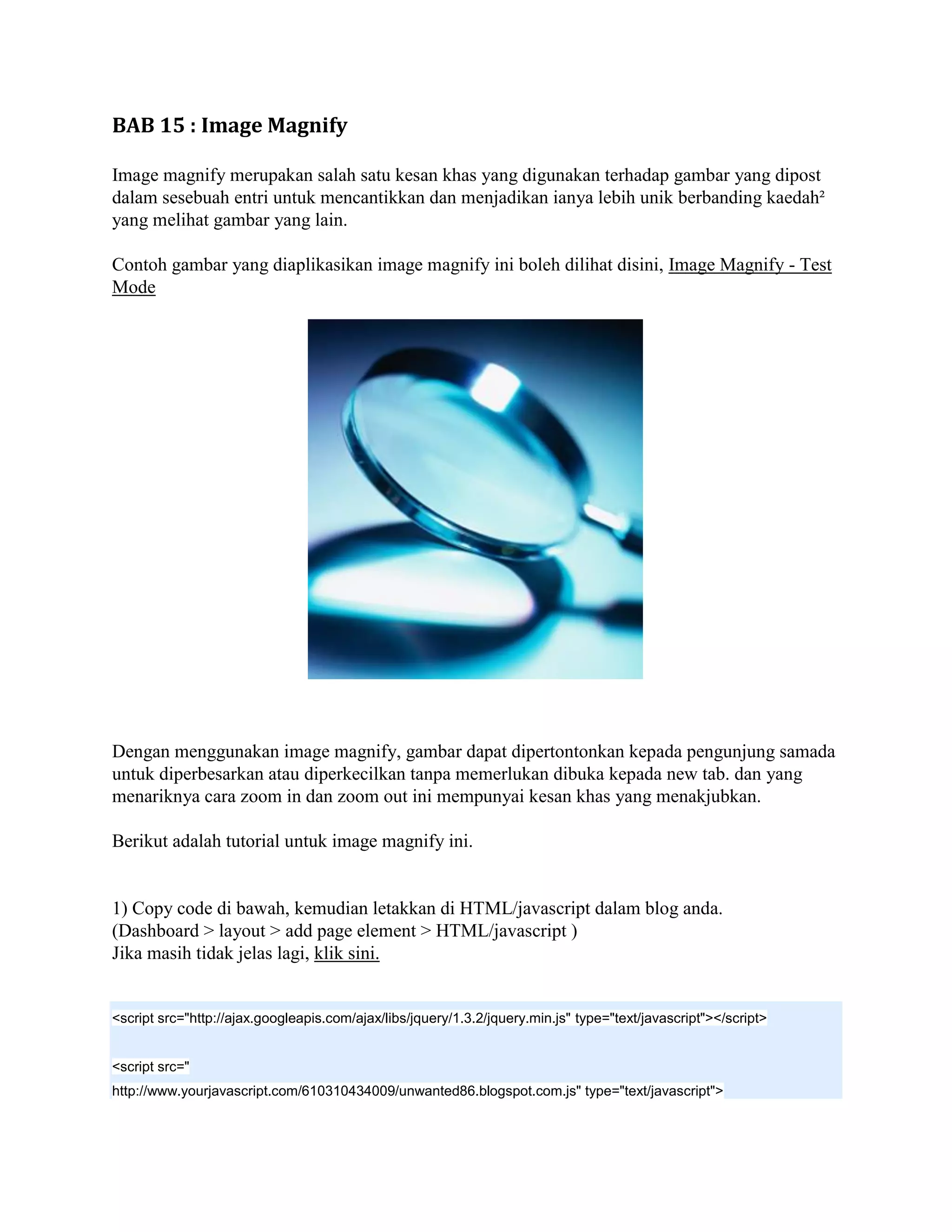 BAB 15 : Image Magnify

Image magnify merupakan salah satu kesan khas yang digunakan terhadap gambar yang dipost
dalam sesebuah entri untuk mencantikkan dan menjadikan ianya lebih unik berbanding kaedah²
yang melihat gambar yang lain.

Contoh gambar yang diaplikasikan image magnify ini boleh dilihat disini, Image Magnify - Test
Mode




Dengan menggunakan image magnify, gambar dapat dipertontonkan kepada pengunjung samada
untuk diperbesarkan atau diperkecilkan tanpa memerlukan dibuka kepada new tab. dan yang
menariknya cara zoom in dan zoom out ini mempunyai kesan khas yang menakjubkan.

Berikut adalah tutorial untuk image magnify ini.


1) Copy code di bawah, kemudian letakkan di HTML/javascript dalam blog anda.
(Dashboard > layout > add page element > HTML/javascript )
Jika masih tidak jelas lagi, klik sini.


<script src="http://ajax.googleapis.com/ajax/libs/jquery/1.3.2/jquery.min.js" type="text/javascript"></script>


<script src="
http://www.yourjavascript.com/610310434009/unwanted86.blogspot.com.js" type="text/javascript">
 