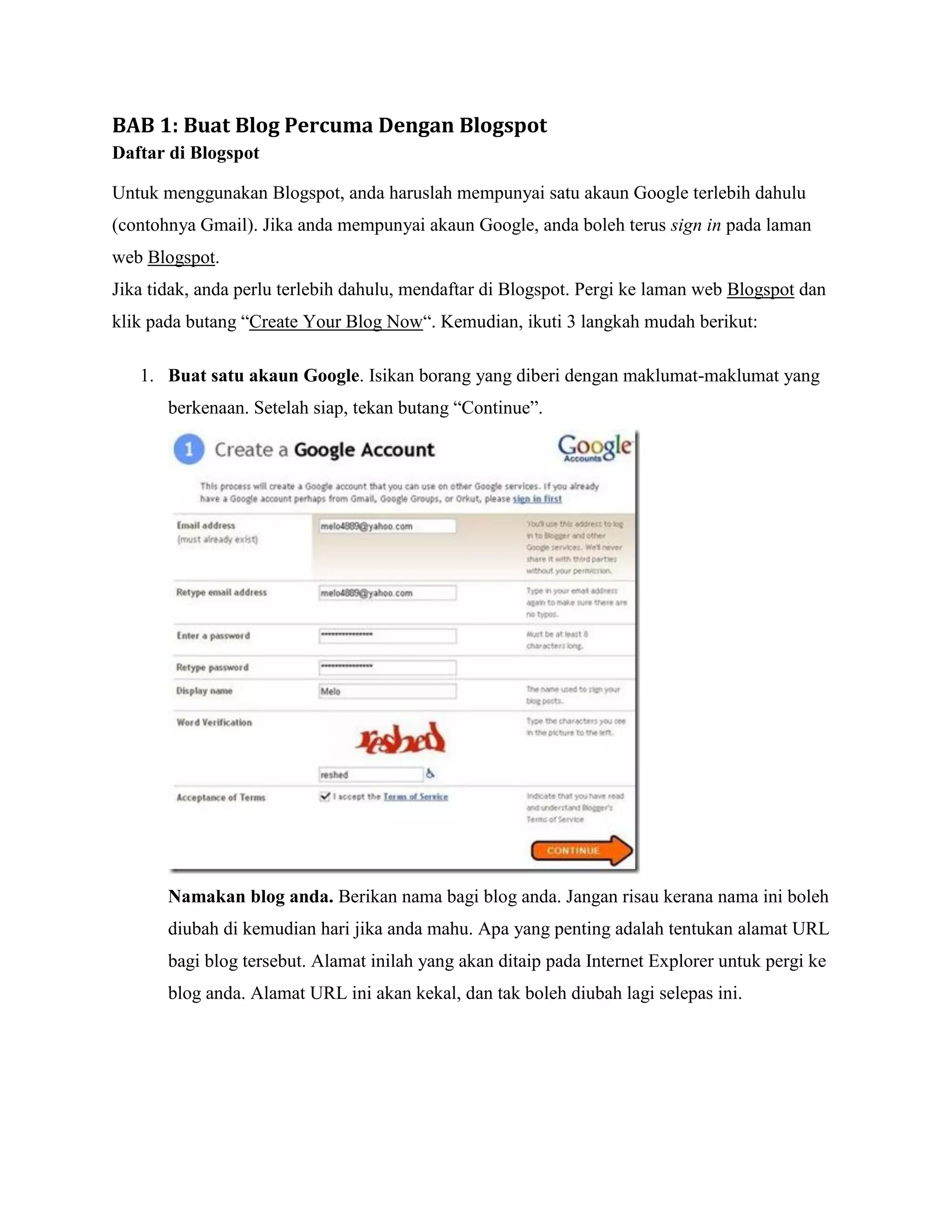 BAB 1: Buat Blog Percuma Dengan Blogspot
Daftar di Blogspot

Untuk menggunakan Blogspot, anda haruslah mempunyai satu akaun Google terlebih dahulu
(contohnya Gmail). Jika anda mempunyai akaun Google, anda boleh terus sign in pada laman
web Blogspot.
Jika tidak, anda perlu terlebih dahulu, mendaftar di Blogspot. Pergi ke laman web Blogspot dan
klik pada butang “Create Your Blog Now“. Kemudian, ikuti 3 langkah mudah berikut:

   1. Buat satu akaun Google. Isikan borang yang diberi dengan maklumat-maklumat yang
       berkenaan. Setelah siap, tekan butang “Continue”.




       Namakan blog anda. Berikan nama bagi blog anda. Jangan risau kerana nama ini boleh
       diubah di kemudian hari jika anda mahu. Apa yang penting adalah tentukan alamat URL
       bagi blog tersebut. Alamat inilah yang akan ditaip pada Internet Explorer untuk pergi ke
       blog anda. Alamat URL ini akan kekal, dan tak boleh diubah lagi selepas ini.
 