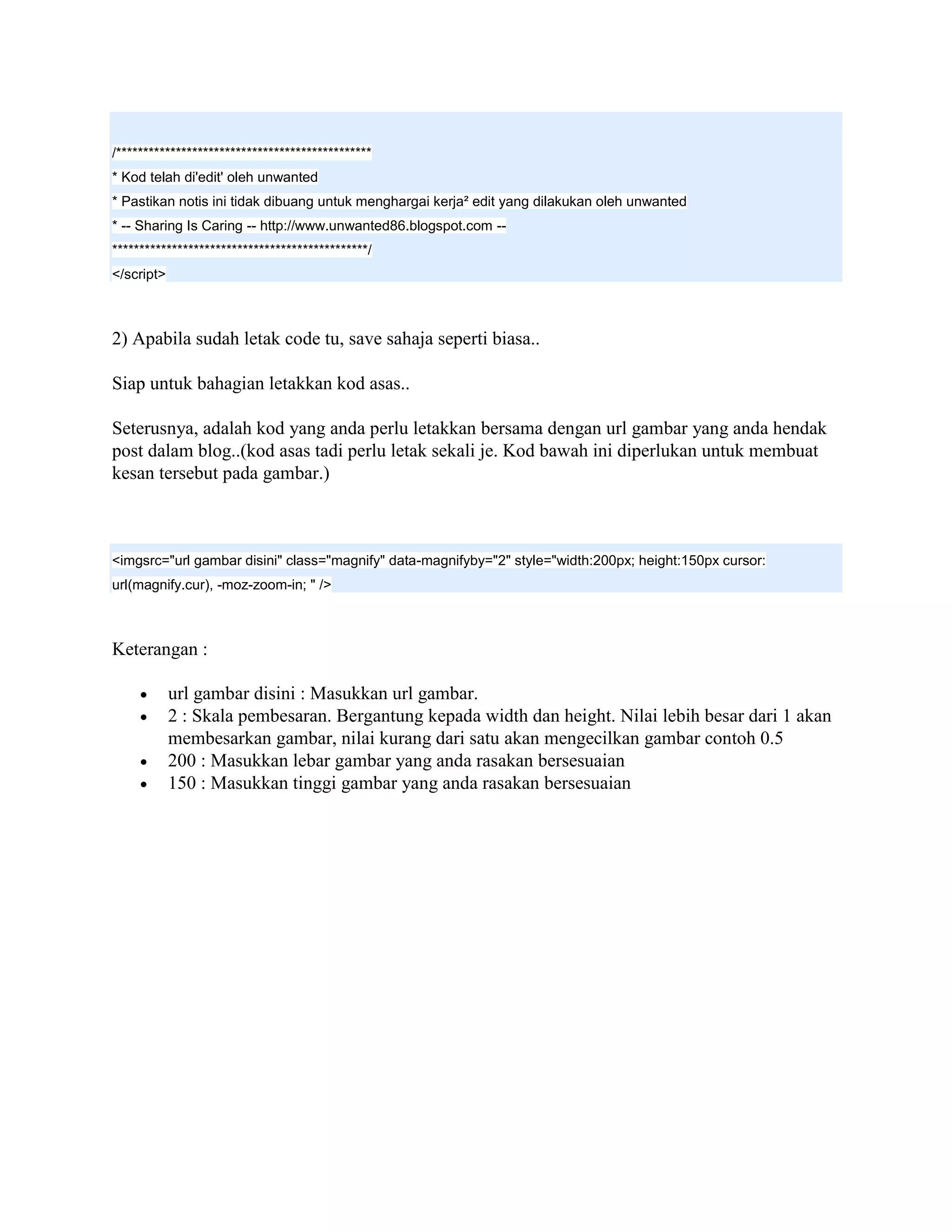 /***********************************************
* Kod telah di'edit' oleh unwanted
* Pastikan notis ini tidak dibuang untuk menghargai kerja² edit yang dilakukan oleh unwanted
* -- Sharing Is Caring -- http://www.unwanted86.blogspot.com --
***********************************************/
</script>



2) Apabila sudah letak code tu, save sahaja seperti biasa..

Siap untuk bahagian letakkan kod asas..

Seterusnya, adalah kod yang anda perlu letakkan bersama dengan url gambar yang anda hendak
post dalam blog..(kod asas tadi perlu letak sekali je. Kod bawah ini diperlukan untuk membuat
kesan tersebut pada gambar.)



<imgsrc="url gambar disini" class="magnify" data-magnifyby="2" style="width:200px; height:150px cursor:
url(magnify.cur), -moz-zoom-in; " />



Keterangan :

           url gambar disini : Masukkan url gambar.
           2 : Skala pembesaran. Bergantung kepada width dan height. Nilai lebih besar dari 1 akan
            membesarkan gambar, nilai kurang dari satu akan mengecilkan gambar contoh 0.5
           200 : Masukkan lebar gambar yang anda rasakan bersesuaian
           150 : Masukkan tinggi gambar yang anda rasakan bersesuaian
 