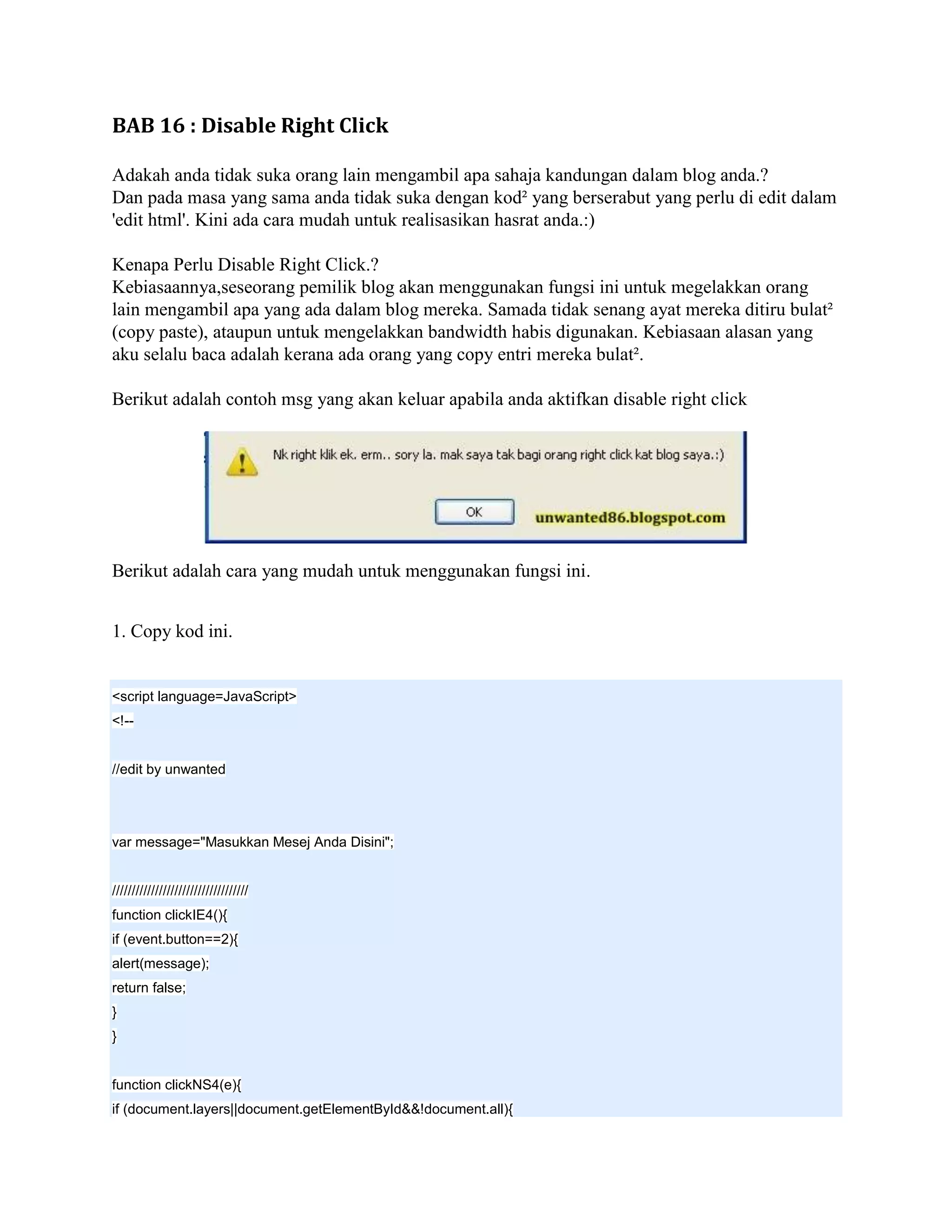 BAB 16 : Disable Right Click

Adakah anda tidak suka orang lain mengambil apa sahaja kandungan dalam blog anda.?
Dan pada masa yang sama anda tidak suka dengan kod² yang berserabut yang perlu di edit dalam
'edit html'. Kini ada cara mudah untuk realisasikan hasrat anda.:)

Kenapa Perlu Disable Right Click.?
Kebiasaannya,seseorang pemilik blog akan menggunakan fungsi ini untuk megelakkan orang
lain mengambil apa yang ada dalam blog mereka. Samada tidak senang ayat mereka ditiru bulat²
(copy paste), ataupun untuk mengelakkan bandwidth habis digunakan. Kebiasaan alasan yang
aku selalu baca adalah kerana ada orang yang copy entri mereka bulat².

Berikut adalah contoh msg yang akan keluar apabila anda aktifkan disable right click




Berikut adalah cara yang mudah untuk menggunakan fungsi ini.


1. Copy kod ini.


<script language=JavaScript>
<!--


//edit by unwanted




var message="Masukkan Mesej Anda Disini";


///////////////////////////////////
function clickIE4(){
if (event.button==2){
alert(message);
return false;
}
}


function clickNS4(e){
if (document.layers||document.getElementById&&!document.all){
 