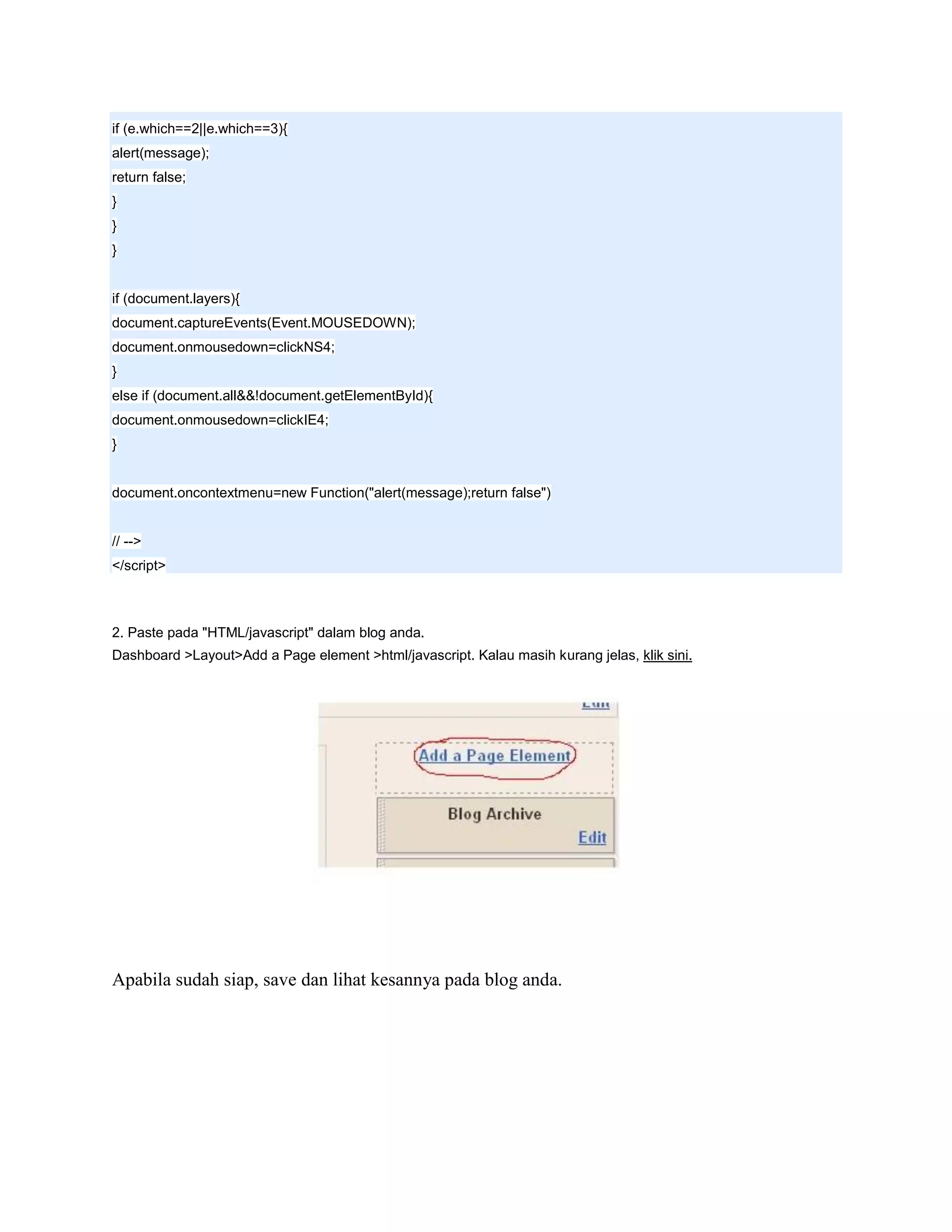 if (e.which==2||e.which==3){
alert(message);
return false;
}
}
}


if (document.layers){
document.captureEvents(Event.MOUSEDOWN);
document.onmousedown=clickNS4;
}
else if (document.all&&!document.getElementById){
document.onmousedown=clickIE4;
}


document.oncontextmenu=new Function("alert(message);return false")


// -->
</script>



2. Paste pada "HTML/javascript" dalam blog anda.
Dashboard >Layout>Add a Page element >html/javascript. Kalau masih kurang jelas, klik sini.




Apabila sudah siap, save dan lihat kesannya pada blog anda.
 