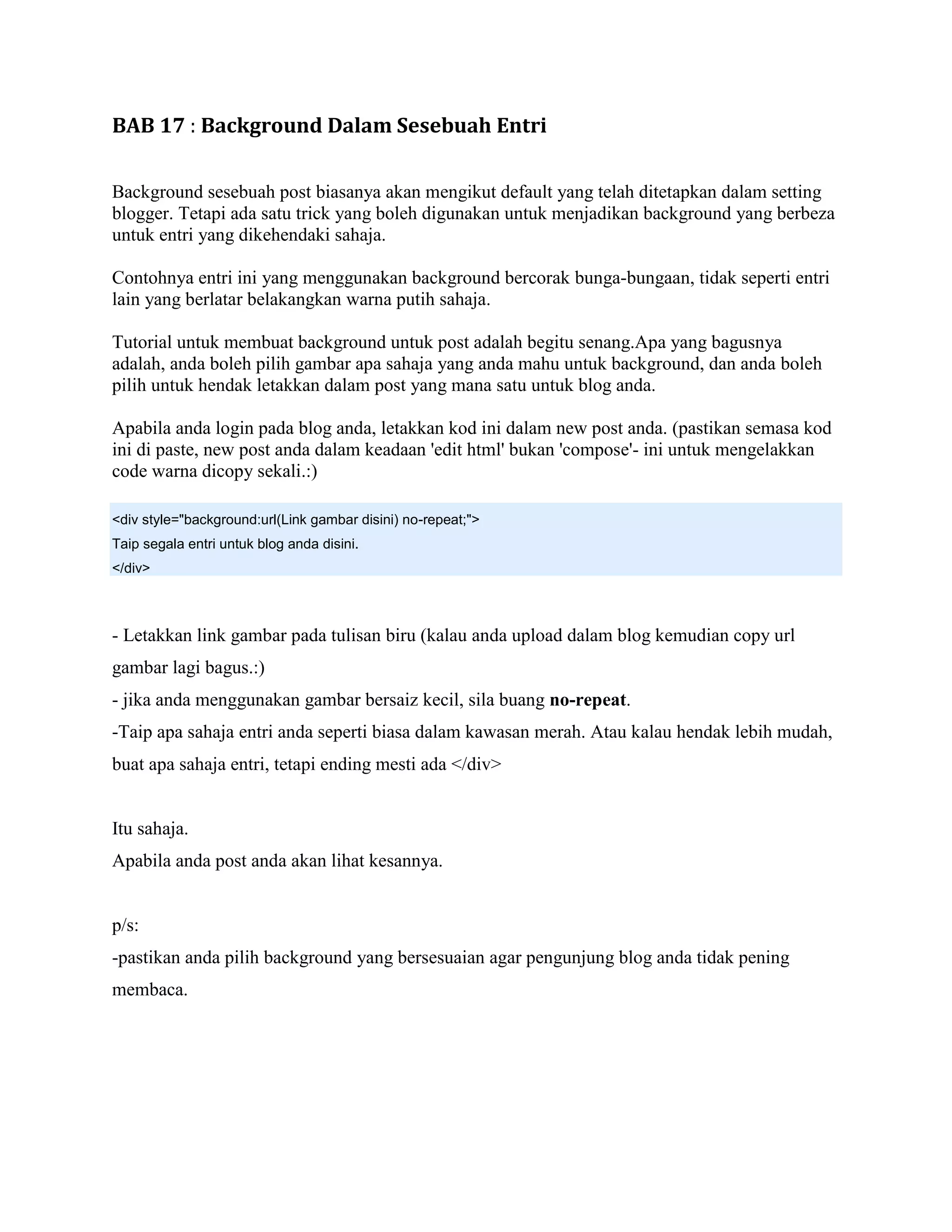 BAB 17 : Background Dalam Sesebuah Entri

Background sesebuah post biasanya akan mengikut default yang telah ditetapkan dalam setting
blogger. Tetapi ada satu trick yang boleh digunakan untuk menjadikan background yang berbeza
untuk entri yang dikehendaki sahaja.

Contohnya entri ini yang menggunakan background bercorak bunga-bungaan, tidak seperti entri
lain yang berlatar belakangkan warna putih sahaja.

Tutorial untuk membuat background untuk post adalah begitu senang.Apa yang bagusnya
adalah, anda boleh pilih gambar apa sahaja yang anda mahu untuk background, dan anda boleh
pilih untuk hendak letakkan dalam post yang mana satu untuk blog anda.

Apabila anda login pada blog anda, letakkan kod ini dalam new post anda. (pastikan semasa kod
ini di paste, new post anda dalam keadaan 'edit html' bukan 'compose'- ini untuk mengelakkan
code warna dicopy sekali.:)

<div style="background:url(Link gambar disini) no-repeat;">
Taip segala entri untuk blog anda disini.
</div>



- Letakkan link gambar pada tulisan biru (kalau anda upload dalam blog kemudian copy url
gambar lagi bagus.:)
- jika anda menggunakan gambar bersaiz kecil, sila buang no-repeat.
-Taip apa sahaja entri anda seperti biasa dalam kawasan merah. Atau kalau hendak lebih mudah,
buat apa sahaja entri, tetapi ending mesti ada </div>


Itu sahaja.
Apabila anda post anda akan lihat kesannya.


p/s:
-pastikan anda pilih background yang bersesuaian agar pengunjung blog anda tidak pening
membaca.
 