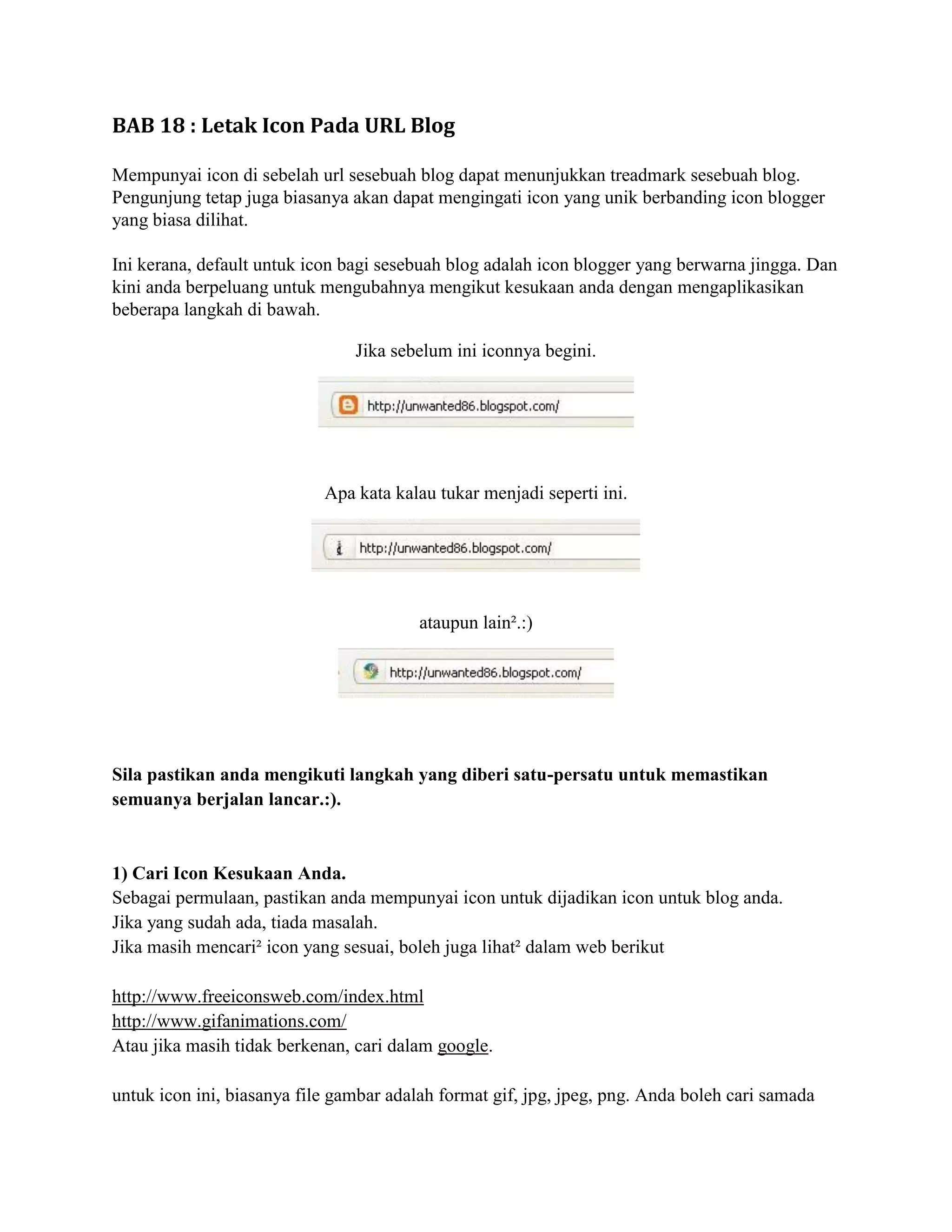 BAB 18 : Letak Icon Pada URL Blog

Mempunyai icon di sebelah url sesebuah blog dapat menunjukkan treadmark sesebuah blog.
Pengunjung tetap juga biasanya akan dapat mengingati icon yang unik berbanding icon blogger
yang biasa dilihat.

Ini kerana, default untuk icon bagi sesebuah blog adalah icon blogger yang berwarna jingga. Dan
kini anda berpeluang untuk mengubahnya mengikut kesukaan anda dengan mengaplikasikan
beberapa langkah di bawah.

                                Jika sebelum ini iconnya begini.




                            Apa kata kalau tukar menjadi seperti ini.




                                         ataupun lain².:)




Sila pastikan anda mengikuti langkah yang diberi satu-persatu untuk memastikan
semuanya berjalan lancar.:).


1) Cari Icon Kesukaan Anda.
Sebagai permulaan, pastikan anda mempunyai icon untuk dijadikan icon untuk blog anda.
Jika yang sudah ada, tiada masalah.
Jika masih mencari² icon yang sesuai, boleh juga lihat² dalam web berikut

http://www.freeiconsweb.com/index.html
http://www.gifanimations.com/
Atau jika masih tidak berkenan, cari dalam google.

untuk icon ini, biasanya file gambar adalah format gif, jpg, jpeg, png. Anda boleh cari samada
 