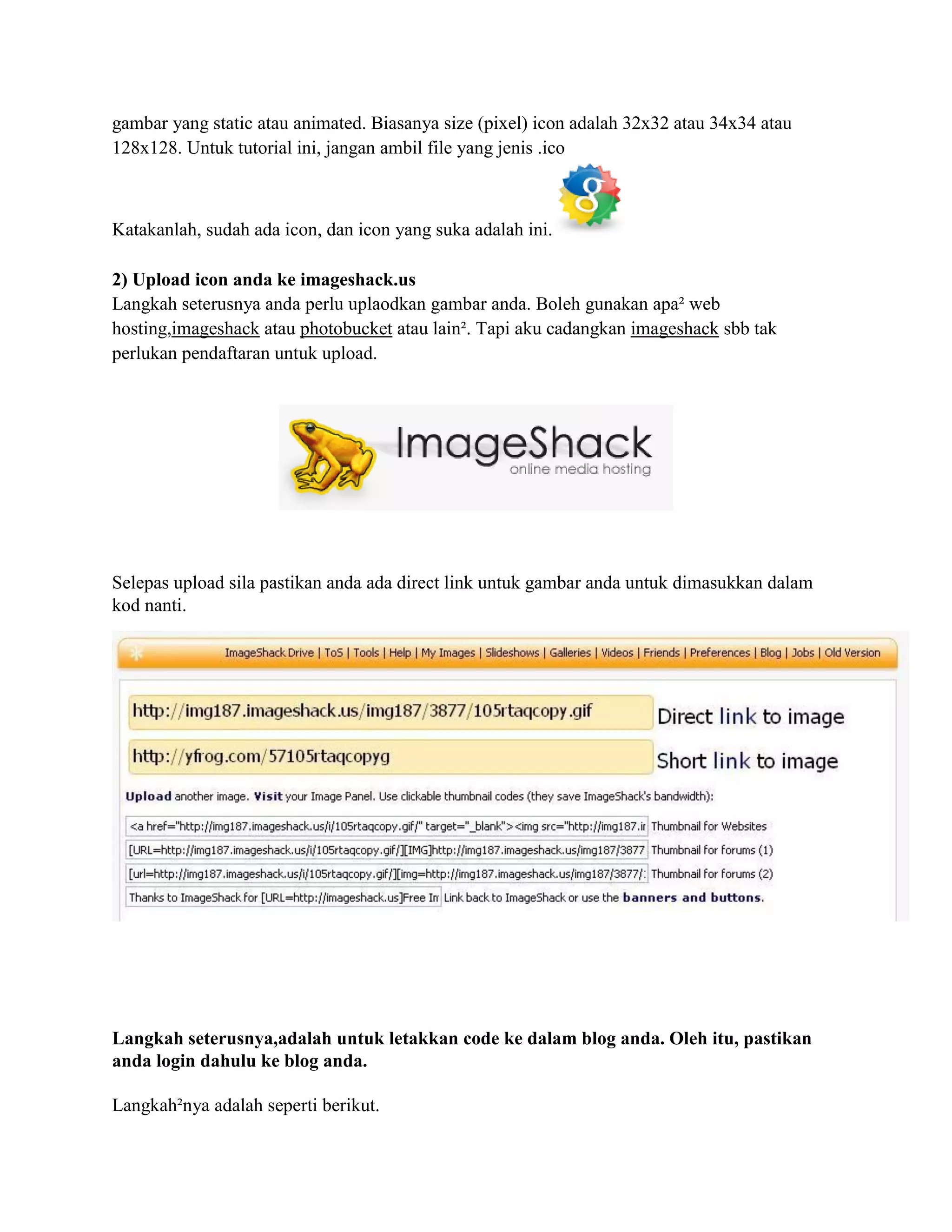 gambar yang static atau animated. Biasanya size (pixel) icon adalah 32x32 atau 34x34 atau
128x128. Untuk tutorial ini, jangan ambil file yang jenis .ico



Katakanlah, sudah ada icon, dan icon yang suka adalah ini.

2) Upload icon anda ke imageshack.us
Langkah seterusnya anda perlu uplaodkan gambar anda. Boleh gunakan apa² web
hosting,imageshack atau photobucket atau lain². Tapi aku cadangkan imageshack sbb tak
perlukan pendaftaran untuk upload.




Selepas upload sila pastikan anda ada direct link untuk gambar anda untuk dimasukkan dalam
kod nanti.




Langkah seterusnya,adalah untuk letakkan code ke dalam blog anda. Oleh itu, pastikan
anda login dahulu ke blog anda.

Langkah²nya adalah seperti berikut.
 