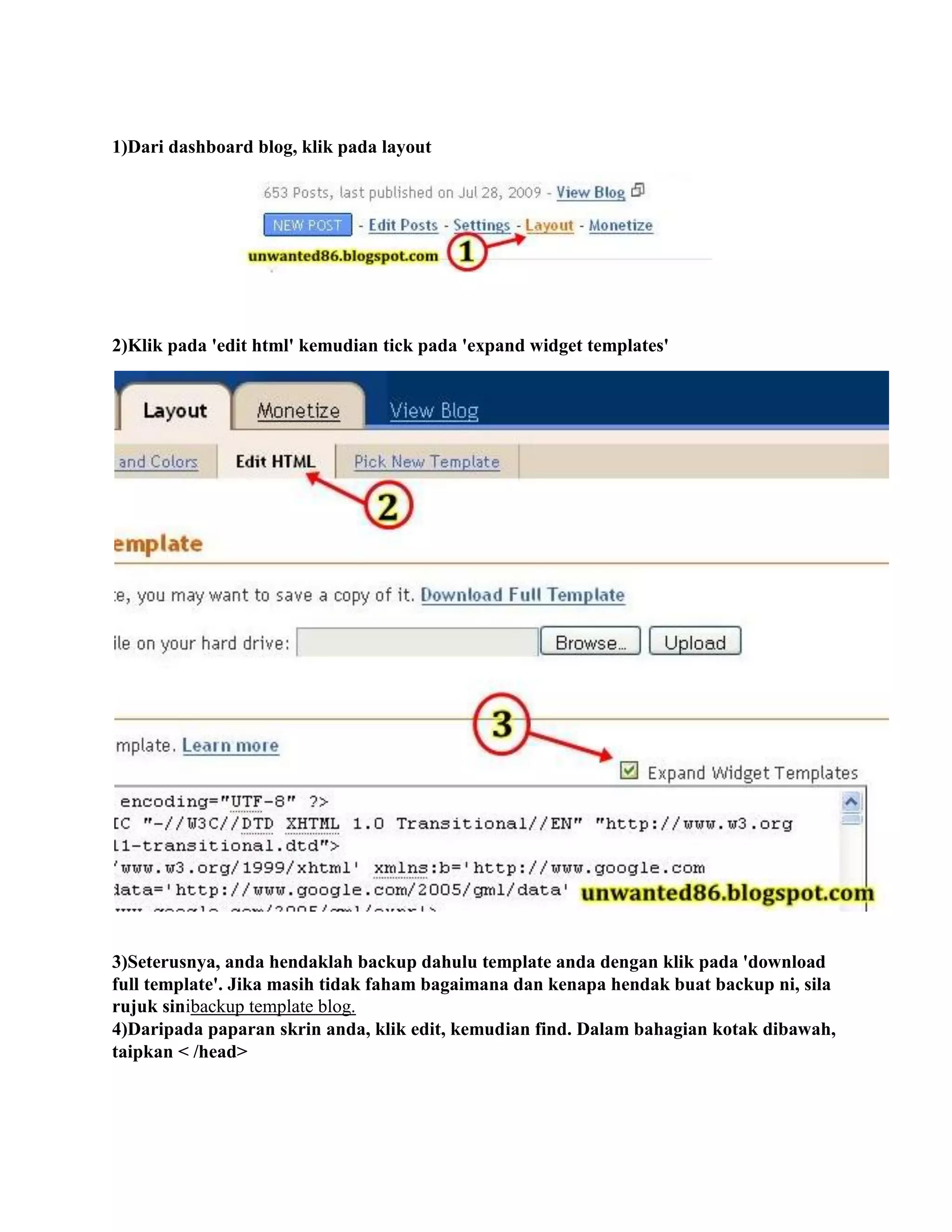 1)Dari dashboard blog, klik pada layout




2)Klik pada 'edit html' kemudian tick pada 'expand widget templates'




3)Seterusnya, anda hendaklah backup dahulu template anda dengan klik pada 'download
full template'. Jika masih tidak faham bagaimana dan kenapa hendak buat backup ni, sila
rujuk sinibackup template blog.
4)Daripada paparan skrin anda, klik edit, kemudian find. Dalam bahagian kotak dibawah,
taipkan < /head>
 