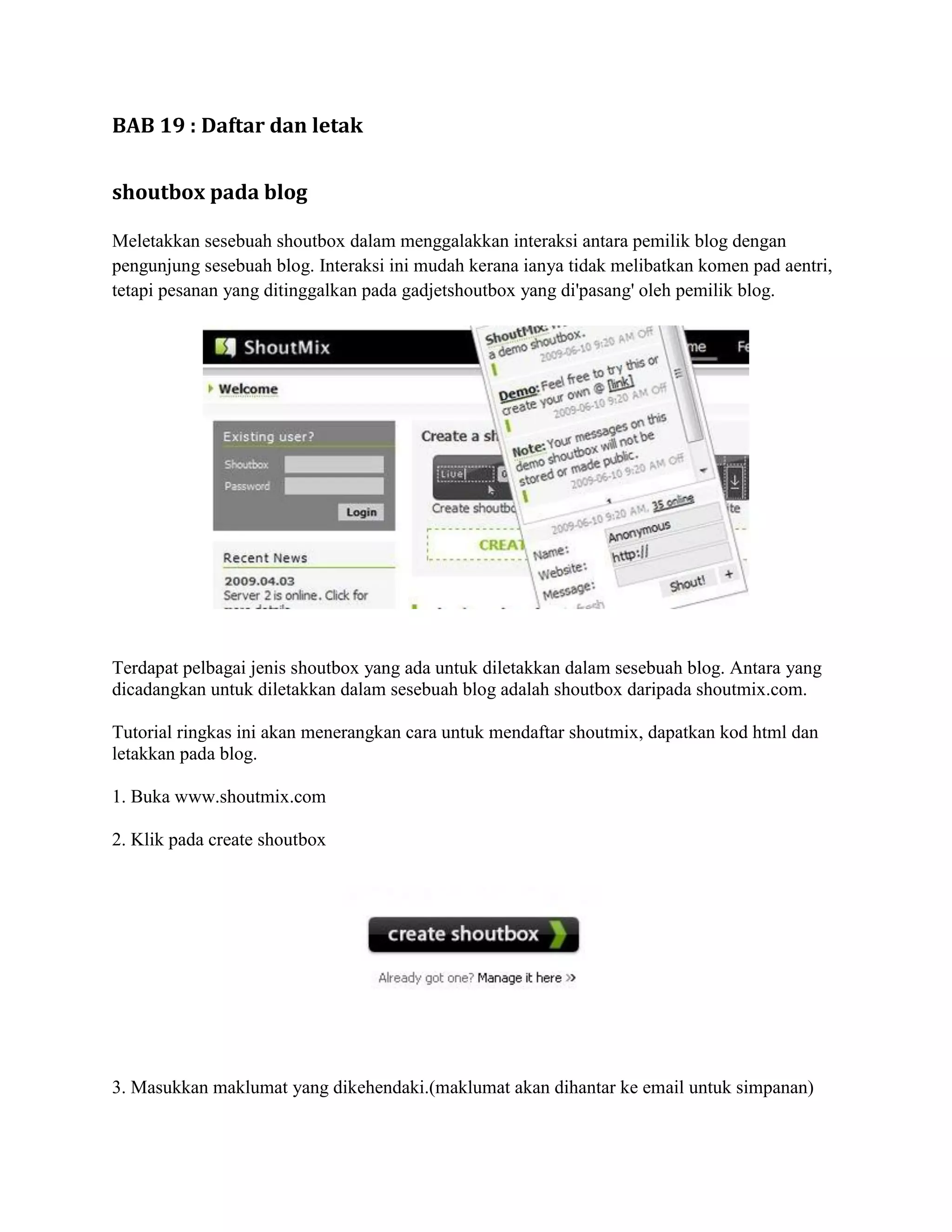 BAB 19 : Daftar dan letak


shoutbox pada blog

Meletakkan sesebuah shoutbox dalam menggalakkan interaksi antara pemilik blog dengan
pengunjung sesebuah blog. Interaksi ini mudah kerana ianya tidak melibatkan komen pad aentri,
tetapi pesanan yang ditinggalkan pada gadjetshoutbox yang di'pasang' oleh pemilik blog.




Terdapat pelbagai jenis shoutbox yang ada untuk diletakkan dalam sesebuah blog. Antara yang
dicadangkan untuk diletakkan dalam sesebuah blog adalah shoutbox daripada shoutmix.com.

Tutorial ringkas ini akan menerangkan cara untuk mendaftar shoutmix, dapatkan kod html dan
letakkan pada blog.

1. Buka www.shoutmix.com

2. Klik pada create shoutbox




3. Masukkan maklumat yang dikehendaki.(maklumat akan dihantar ke email untuk simpanan)
 