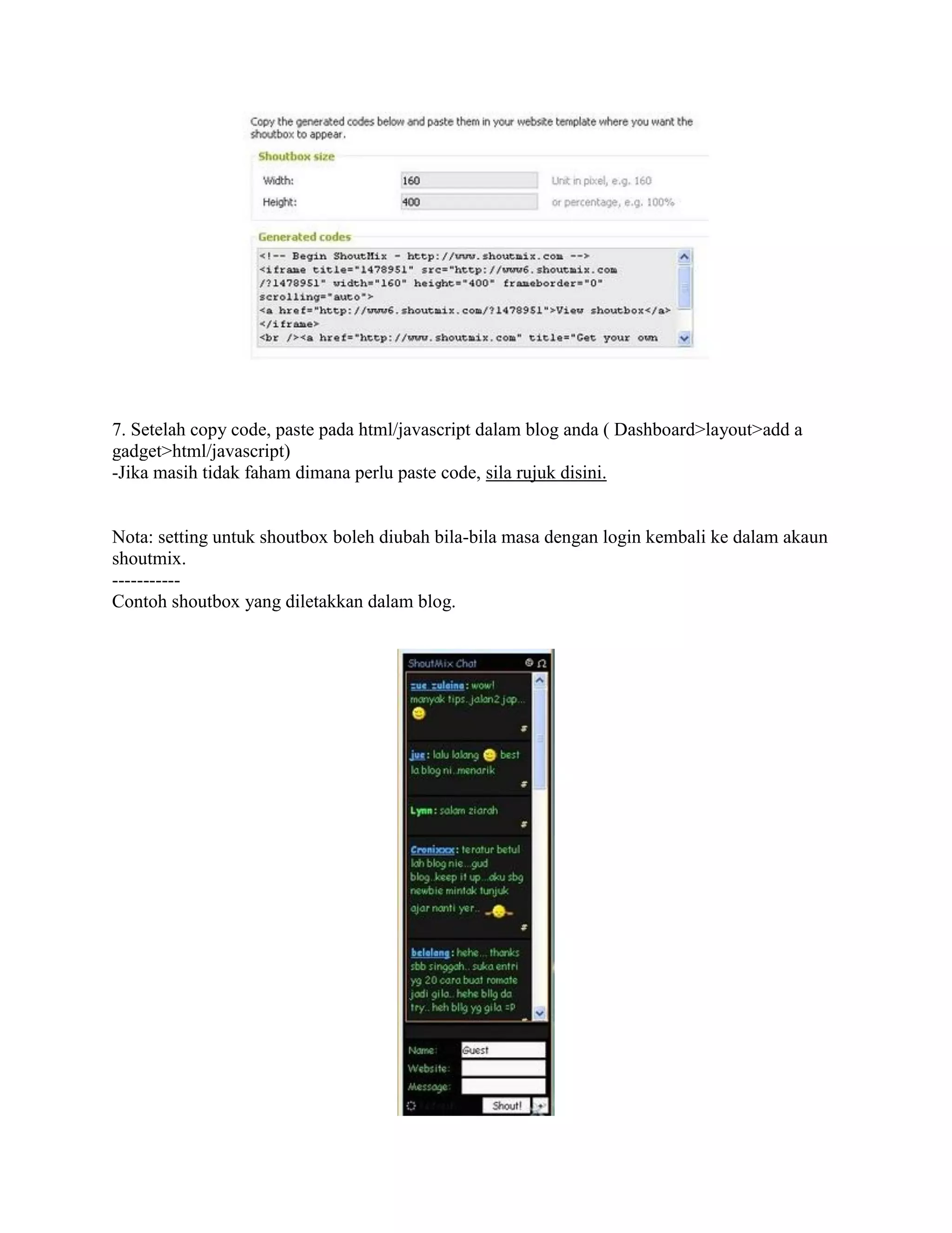 7. Setelah copy code, paste pada html/javascript dalam blog anda ( Dashboard>layout>add a
gadget>html/javascript)
-Jika masih tidak faham dimana perlu paste code, sila rujuk disini.


Nota: setting untuk shoutbox boleh diubah bila-bila masa dengan login kembali ke dalam akaun
shoutmix.
-----------
Contoh shoutbox yang diletakkan dalam blog.
 
