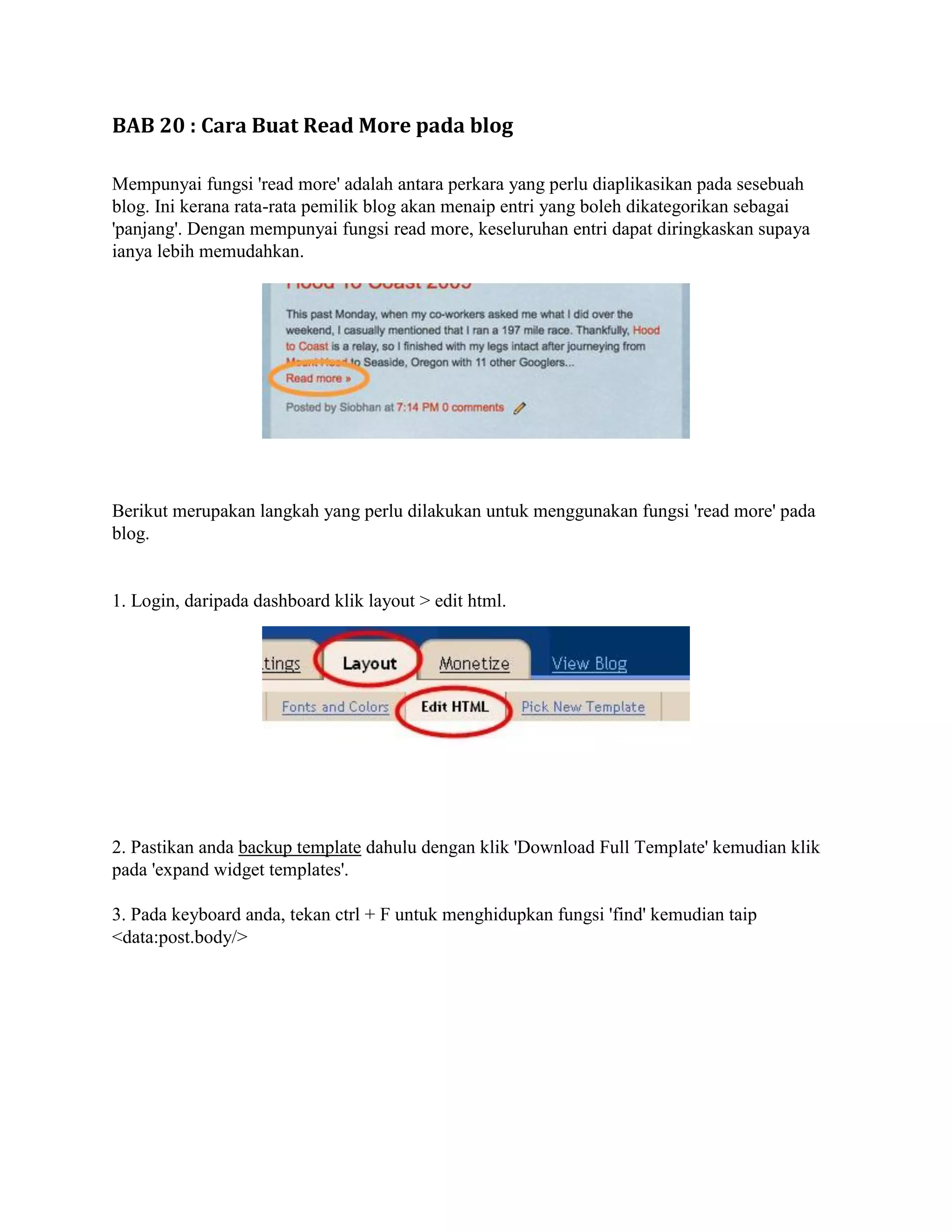 BAB 20 : Cara Buat Read More pada blog

Mempunyai fungsi 'read more' adalah antara perkara yang perlu diaplikasikan pada sesebuah
blog. Ini kerana rata-rata pemilik blog akan menaip entri yang boleh dikategorikan sebagai
'panjang'. Dengan mempunyai fungsi read more, keseluruhan entri dapat diringkaskan supaya
ianya lebih memudahkan.




Berikut merupakan langkah yang perlu dilakukan untuk menggunakan fungsi 'read more' pada
blog.


1. Login, daripada dashboard klik layout > edit html.




2. Pastikan anda backup template dahulu dengan klik 'Download Full Template' kemudian klik
pada 'expand widget templates'.

3. Pada keyboard anda, tekan ctrl + F untuk menghidupkan fungsi 'find' kemudian taip
<data:post.body/>
 