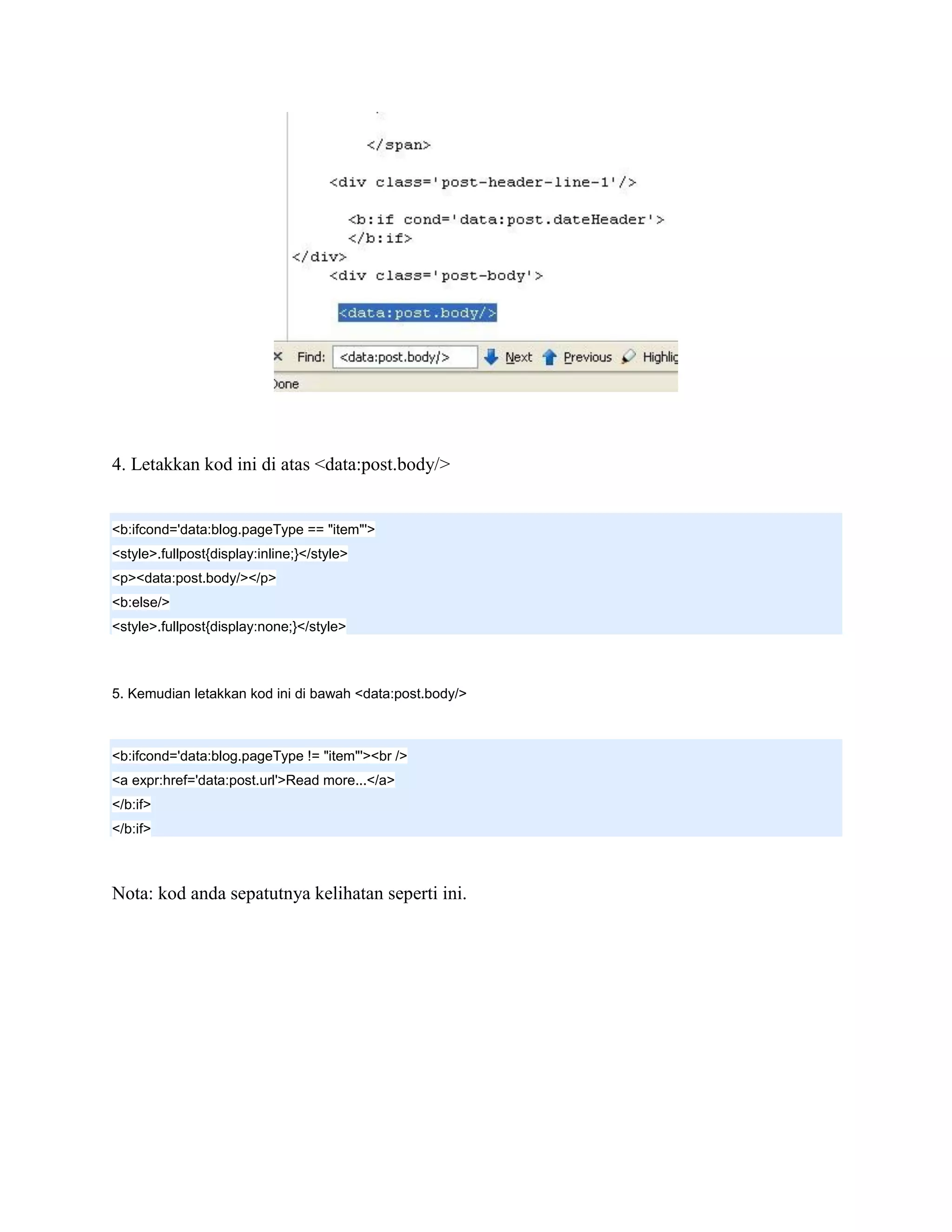 4. Letakkan kod ini di atas <data:post.body/>


<b:ifcond='data:blog.pageType == "item"'>
<style>.fullpost{display:inline;}</style>
<p><data:post.body/></p>
<b:else/>
<style>.fullpost{display:none;}</style>



5. Kemudian letakkan kod ini di bawah <data:post.body/>



<b:ifcond='data:blog.pageType != "item"'><br />
<a expr:href='data:post.url'>Read more...</a>
</b:if>
</b:if>



Nota: kod anda sepatutnya kelihatan seperti ini.
 
