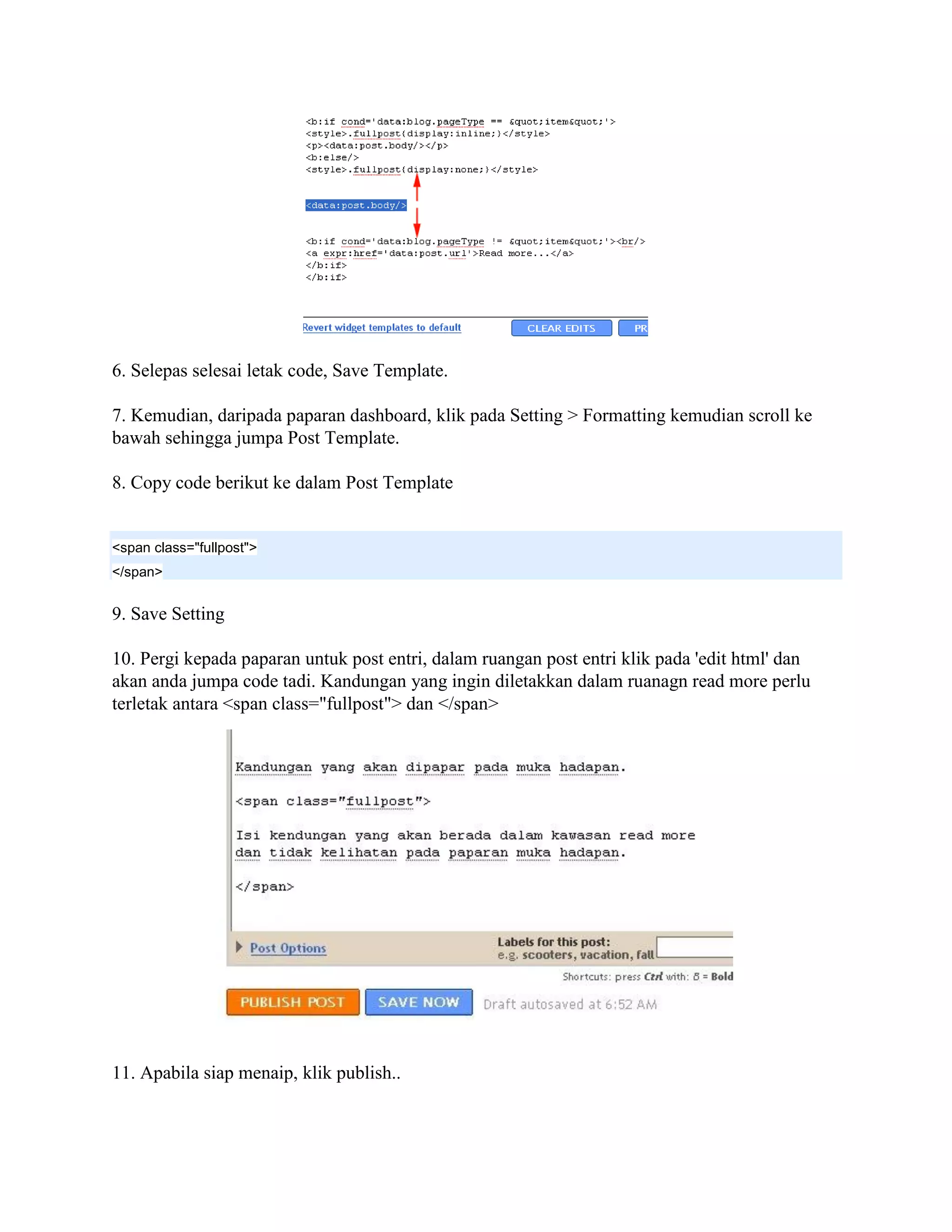 6. Selepas selesai letak code, Save Template.

7. Kemudian, daripada paparan dashboard, klik pada Setting > Formatting kemudian scroll ke
bawah sehingga jumpa Post Template.

8. Copy code berikut ke dalam Post Template


<span class="fullpost">
</span>


9. Save Setting

10. Pergi kepada paparan untuk post entri, dalam ruangan post entri klik pada 'edit html' dan
akan anda jumpa code tadi. Kandungan yang ingin diletakkan dalam ruanagn read more perlu
terletak antara <span class="fullpost"> dan </span>




11. Apabila siap menaip, klik publish..
 