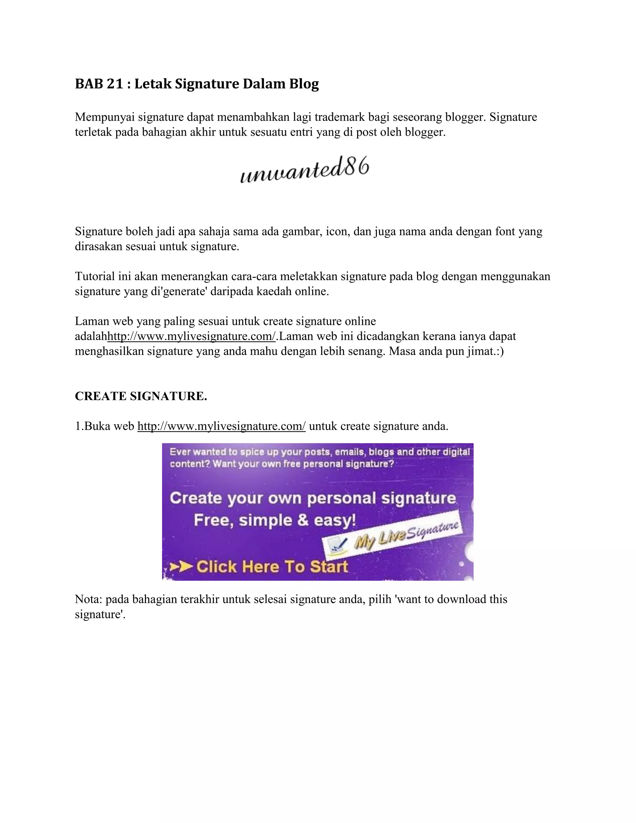 BAB 21 : Letak Signature Dalam Blog

Mempunyai signature dapat menambahkan lagi trademark bagi seseorang blogger. Signature
terletak pada bahagian akhir untuk sesuatu entri yang di post oleh blogger.




Signature boleh jadi apa sahaja sama ada gambar, icon, dan juga nama anda dengan font yang
dirasakan sesuai untuk signature.

Tutorial ini akan menerangkan cara-cara meletakkan signature pada blog dengan menggunakan
signature yang di'generate' daripada kaedah online.

Laman web yang paling sesuai untuk create signature online
adalahhttp://www.mylivesignature.com/.Laman web ini dicadangkan kerana ianya dapat
menghasilkan signature yang anda mahu dengan lebih senang. Masa anda pun jimat.:)


CREATE SIGNATURE.

1.Buka web http://www.mylivesignature.com/ untuk create signature anda.




Nota: pada bahagian terakhir untuk selesai signature anda, pilih 'want to download this
signature'.
 