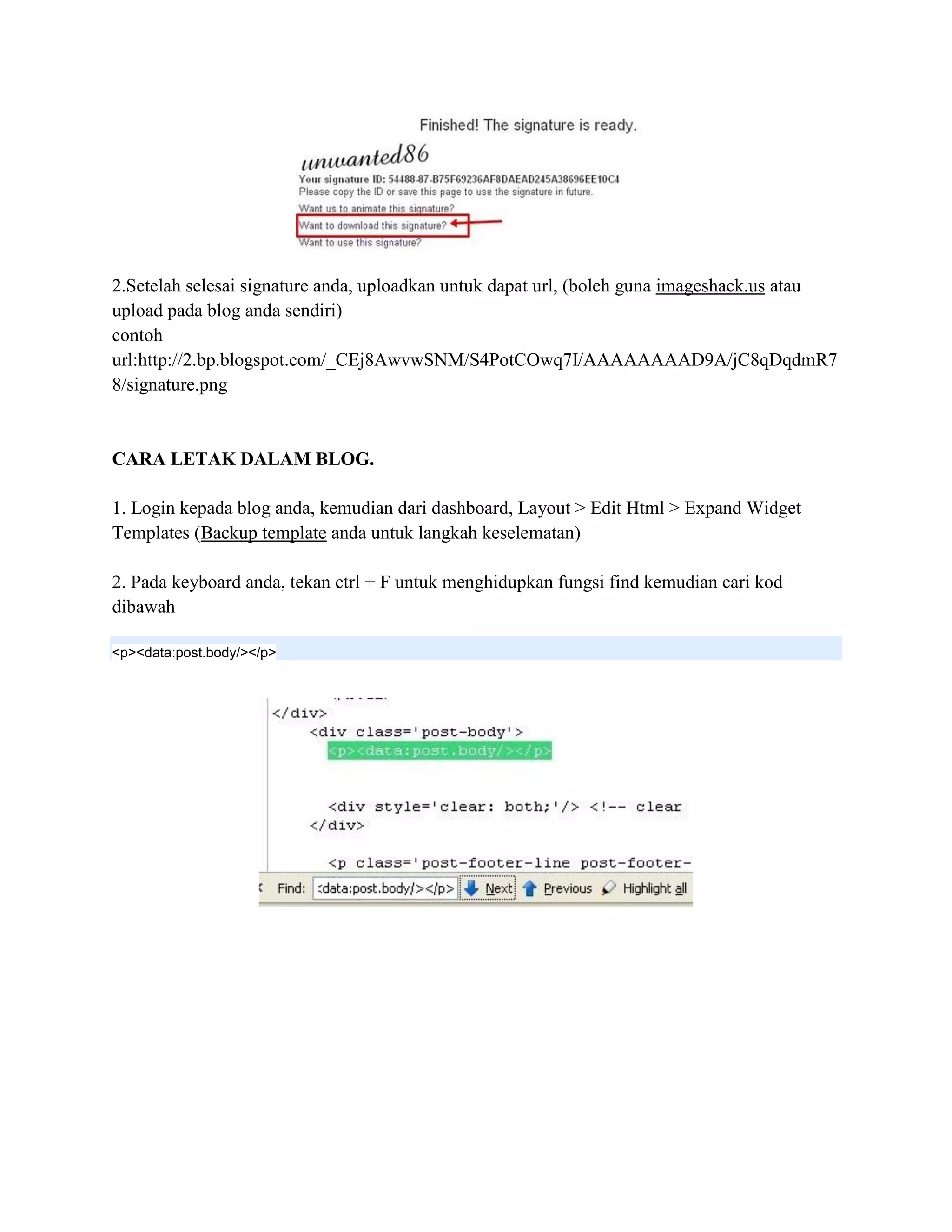 2.Setelah selesai signature anda, uploadkan untuk dapat url, (boleh guna imageshack.us atau
upload pada blog anda sendiri)
contoh
url:http://2.bp.blogspot.com/_CEj8AwvwSNM/S4PotCOwq7I/AAAAAAAAD9A/jC8qDqdmR7
8/signature.png


CARA LETAK DALAM BLOG.

1. Login kepada blog anda, kemudian dari dashboard, Layout > Edit Html > Expand Widget
Templates (Backup template anda untuk langkah keselematan)

2. Pada keyboard anda, tekan ctrl + F untuk menghidupkan fungsi find kemudian cari kod
dibawah

<p><data:post.body/></p>
 