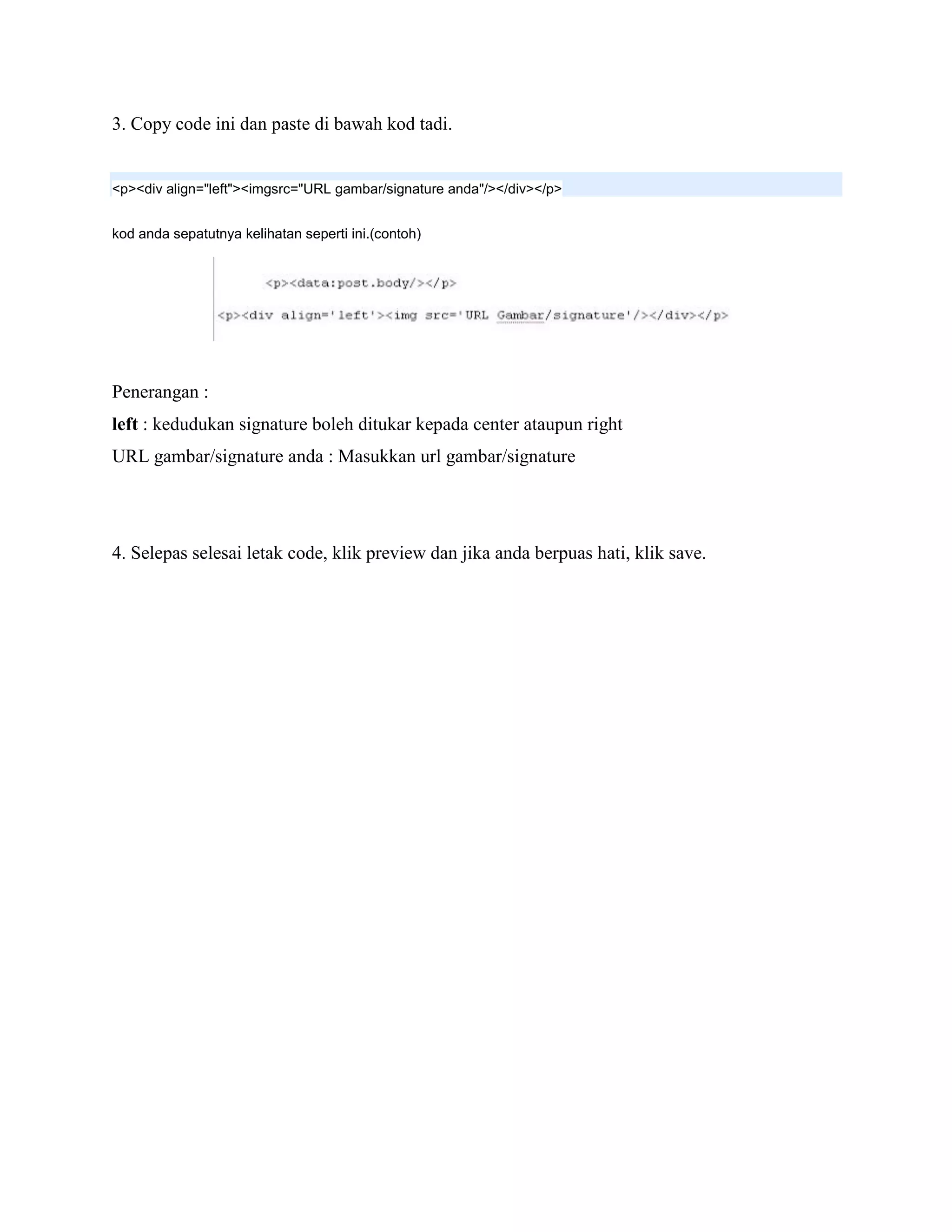 3. Copy code ini dan paste di bawah kod tadi.


<p><div align="left"><imgsrc="URL gambar/signature anda"/></div></p>


kod anda sepatutnya kelihatan seperti ini.(contoh)




Penerangan :
left : kedudukan signature boleh ditukar kepada center ataupun right
URL gambar/signature anda : Masukkan url gambar/signature




4. Selepas selesai letak code, klik preview dan jika anda berpuas hati, klik save.
 