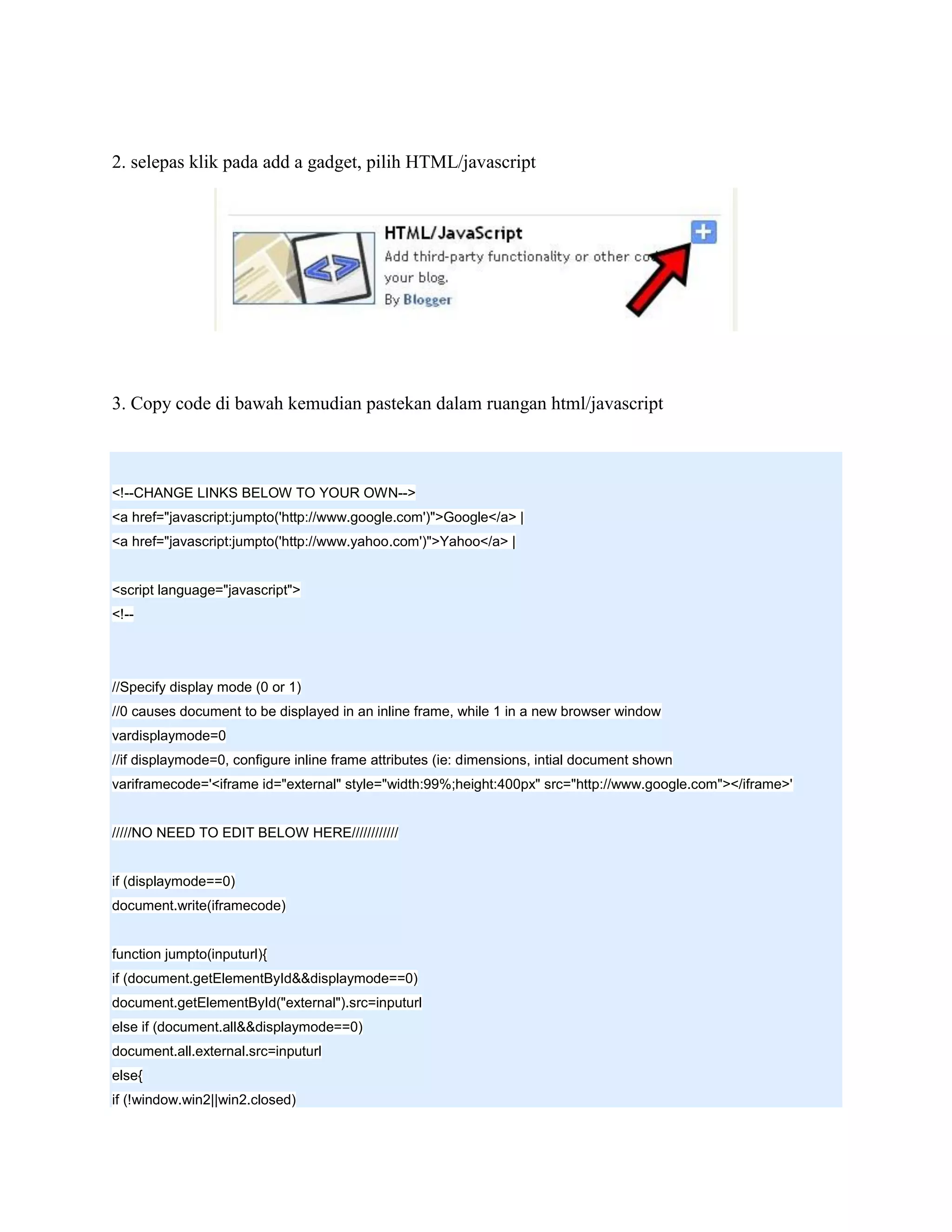 2. selepas klik pada add a gadget, pilih HTML/javascript




3. Copy code di bawah kemudian pastekan dalam ruangan html/javascript



<!--CHANGE LINKS BELOW TO YOUR OWN-->
<a href="javascript:jumpto('http://www.google.com')">Google</a> |
<a href="javascript:jumpto('http://www.yahoo.com')">Yahoo</a> |


<script language="javascript">
<!--




//Specify display mode (0 or 1)
//0 causes document to be displayed in an inline frame, while 1 in a new browser window
vardisplaymode=0
//if displaymode=0, configure inline frame attributes (ie: dimensions, intial document shown
variframecode='<iframe id="external" style="width:99%;height:400px" src="http://www.google.com"></iframe>'


/////NO NEED TO EDIT BELOW HERE////////////


if (displaymode==0)
document.write(iframecode)


function jumpto(inputurl){
if (document.getElementById&&displaymode==0)
document.getElementById("external").src=inputurl
else if (document.all&&displaymode==0)
document.all.external.src=inputurl
else{
if (!window.win2||win2.closed)
 